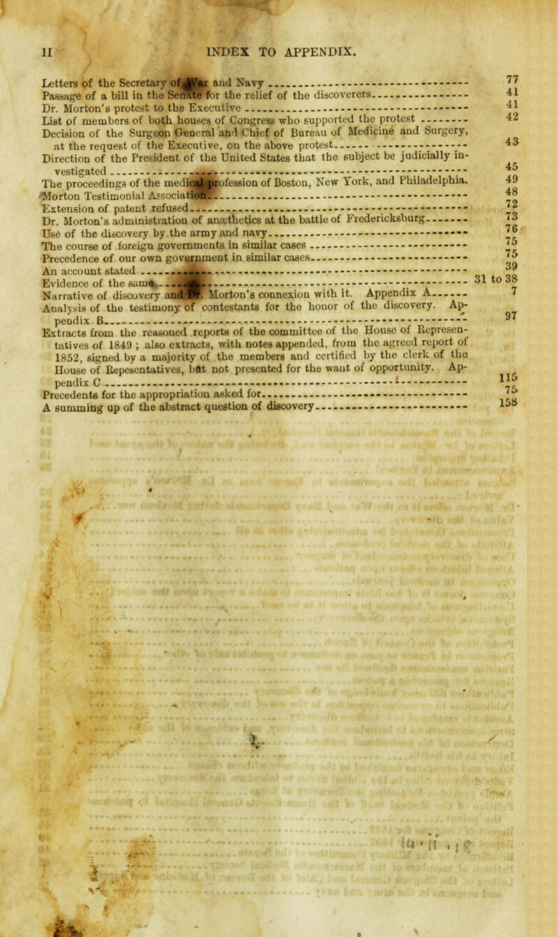 II INDEX TO APPENDIX. Letters of the Secretary oftflkr and Navy ''' Passage of a bill in the SeiMnbr the relief of the discoverers 41 Dr. Morton's protest to the Executive - .... List of members of both houses of Congress who supported the protest 42 Decision of the Surgeon General and Chief of Bureau of Medicine and Surgery, at the request of the Executive, on the above protest 43 Direction of the President of the United States that the subject be judicially in- vestigated 45 Theproceedings of the mediagjirofessioQ of Boston, New York, and Philadelphia. •■Morton Testimonial Afsociat^JR 48 Extension of patent refused — - J? Dr. Morton's administration of ana;thetics at the battle of Fredericksburg 73 Use of the discovery by the army and navy - 76 The course of foreign governments in similar cases — 'J> Precedence of our own government in similar cases -- ?5 An account 6tated ••^k-- ~i! Evidence of the sum*....^K. .---- 31 io3° Narrative of discovery andW. Morton's connexion with it. Appendix A 7 Analysis of the testimony of contestants for the honor of the discovery. Ap- pendix B -  9T Extracts from the reasoned reports of the committee of the House of Represen- tatives of 1849 ; also extracts, with notes appended, from the agreed report of 1852, signed by a majority of the members and certified by the clerk of the House of Bepescntativcs, bflt not presented for the want of opportunity. Ap- ■ pendixC ' 1^ Precedents for the appropriation asked for..— - A summing up of the abstract question of discovery - 1»8 t t I