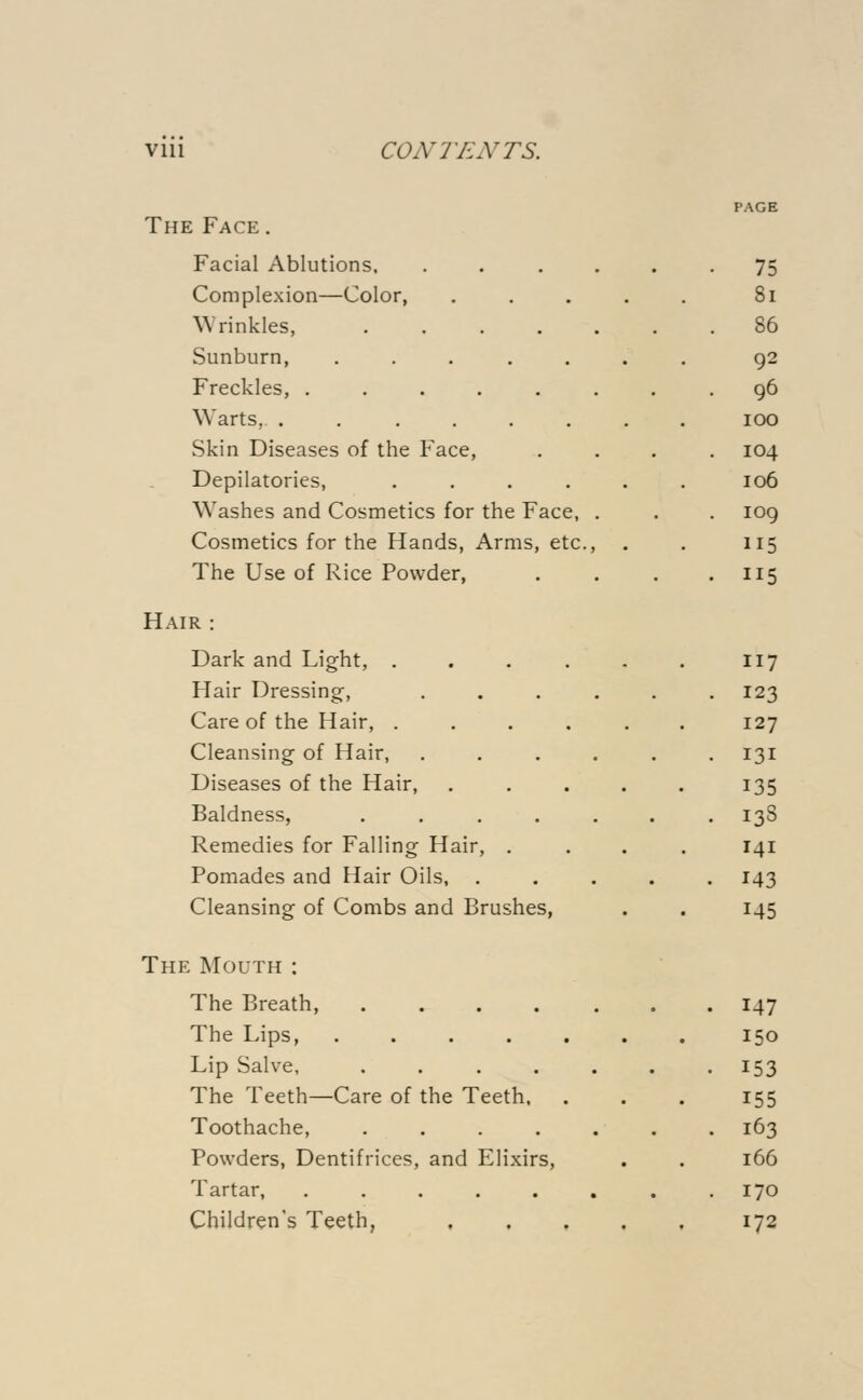 The Face . Facial Ablutions. Complexion—Color, Wrinkles, .... Sunburn, ..... Freckles, ..... Warts, ...... Skin Diseases of the Face, Depilatories, .... Washes and Cosmetics for the Face, Cosmetics for the Hands, Arms, etc., The Use of Rice Powder, Hair : Dark and Light, .... Hair Dressing, Care of the Hair, .... Cleansing of Hair, Diseases of the Hair, Baldness, .... Remedies for Falling Hair, . Pomades and Hair Oils, Cleansing of Combs and Brushes, The Mouth: The Breath, .... The Lips, ..... Lip Salve, .... The Teeth—Care of the Teeth. Toothache, .... Powders, Dentifrices, and Elixirs, Tartar, ..... Children's Teeth, PAGE 75 81 86 92 96 100 104 106 109 115 115 117 123 127 131 135 138 141 143 145 147 150 153 155 163 166 170 172