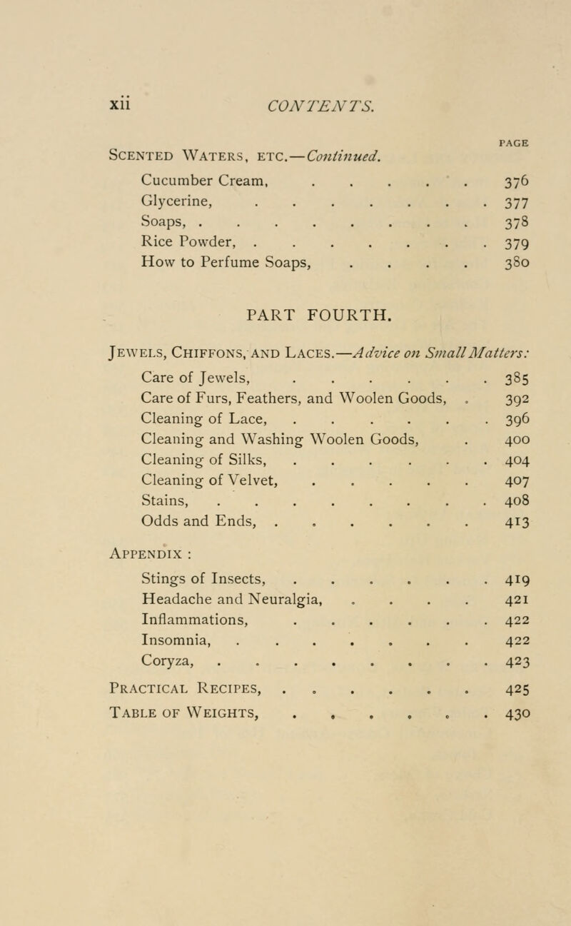 PAGE Scented Waters, etc.—Continued. Cucumber Cream, ..... 376 Glycerine, . 377 Soaps, 378 Rice Powder, ....... 379 How to Perfume Soaps, .... 380 PART FOURTH. Jewels, Chiffons, and Laces.—Advice on Small Matters: Care of Jewels, . . . . . .385 Care of Furs, Feathers, and Woolen Goods, . 392 Cleaning of Lace, ...... 396 Cleaning and Washing Woolen Goods, . 400 Cleaning of Silks, ...... 404 Cleaning of Velvet, ..... 407 Stains, ........ 408 Odds and Ends, ...... 413 Appendix : Stings of Insects, 419 Headache and Neuralgia, .... 421 Inflammations, ...... 422 Insomnia, . ...... 422 Coryza, ........ 423 Practical Recipes, ...... 425 Table of Weights, ...... 430