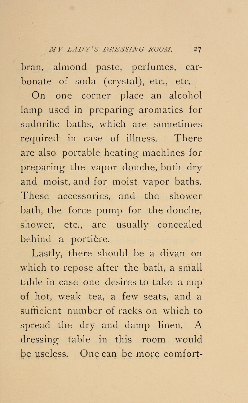 bran, almond paste, perfumes, car- bonate of soda (crystal), etc., etc. On one corner place an alcohol lamp used in preparing aromatics for sudorific baths, which are sometimes required in case of illness. There are also portable heating machines for preparing the vapor douche, both dry and moist, and for moist vapor baths. These accessories, and the shower bath, the force pump for the douche, shower, etc., are usually concealed behind a portiere. Lastly, there should be a divan on which to repose after the bath, a small table in case one desires to take a cup of hot, weak tea, a few seats, and a sufficient number of racks on which to spread the dry and damp linen. A dressing table in this room would be useless. One can be more comfort-