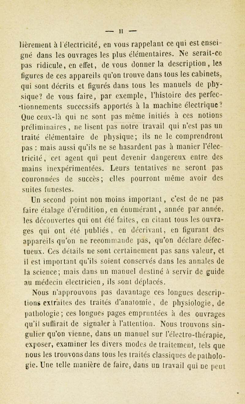 lièrement à l'électricité, en vous rappelant ce qui est ensei- gné dans les ouvrages les plus élémentaires. Ne serait-ce pas ridicule, en effet, de vous donner la description, les figures de ces appareils qu'on trouve dans tous les cabinets, qui sont décrits et figurés dans tous les manuels de phy- sique? de vous faire, par exemple, l'histoire des perfec- tionnements successifs apportés à la machine électrique? Que ceux-là qui ne sont pas même initiés à ces notions préliminaires, ne lisent pas notre travail qui n'est pas un traité élémentaire de physique; ils ne le comprendront pas : mais aussi qu'ils ne se hasardent pas à manier l'élec- tricité, cet agent qui peut devenir dangereux entre des mains inexpérimentées. Leurs tentatives ne seront pas couronnées de succès; elles pourront même avoir des suites funestes. Un second point non moins important, c'est de ne pas faire étalage d'érudition, en énumérant, année par année, les découvertes qui ont été faites, en citant tous les ouvra- ges qui ont été publiés, en décrivant, en figurant des appareils qu'on ne recommande pas, qu'on déclare défec- tueux. Ces détails ne sont certainement pas sans valeur, et il est important qu'ils soient conservés dans les annales de la science; mais dans un manuel destiné à servir de guide au médecin électricien, ils sont déplacés. Nous n'approuvons pas davantage ces longues descrip- tions extraites des traités d'anatomie, de physiologie, de pathologie ; ces longues pages empruntées à des ouvrages qu'il suffirait de signaler à l'attention. Nous trouvons sin- gulier qu'on vienne, dans un manuel sur l'électro-thérapie, exposer, examiner les divers modes de traitement, tels que nous les trouvonsdans tous les traités classiques de patholo- gie. Une telle manière de faire, dans un travail qui ne peut