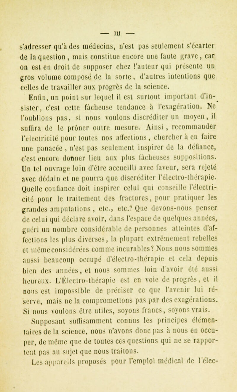s'adresser qu'à des médecins, n'est pas seulement s'écarter de la question , mais constitue encore une faute grave, car on est en droit de supposer chez l'auteur qui présente un gros volume composé de la sorte, d'autres intentions que celles de travailler aux progrès de la science. Enfin, un point sur lequel il est surtout important d'in-_ sisler, c'est celte fâcheuse tendance à l'exagération. Ne l'oublions pas, si nous voulons discréditer un moyen, il suffira de le prôner outre mesure. Ainsi, recommander l'électricité pour toutes nos affections, chercher à en faire une panacée, n'est pas seulement inspirer de la défiance, c'est encore donner lieu aux plus fâcheuses suppositions. Un tel ouvrage loin d'être accueilli avec laveur, sera rejeté avec dédain et ne pourra que discréditer l'eleetro-therapie. Quelle confiance doit inspirer celui qui conseille l'électri- cité pour le traitement des fractures, pour pratiquer les grandes amputations , etc.. etc./ Que devons-nous penser de celui qui déclare avoir, dans l'espace de quelques années, guéri un nombre considérable de personnes atteintes d'af- fections les plus diverses, la plupart extrêmement rebelles et uiêmeconsidérées comme incurables? Nous nous sommes aussi beaucoup occupé d'eleetro-lliérapie et cela depuis bien des années, et nous sommes loin d'avoir été aussi heureux. L'Électro-thérapie est en voie de progrès, et il nous est impossible de préciser ce que l'avenir lui ré- serve, mais ne la compromettons pas par des exagérations. Si nous voulons être utiles, soyons francs, soyons vrais. Supposant suffisamment connus les principes élémen- taires de la science, nous n'avons donc pas à nous en occu- per, de même que de toutes ces questions qui ne se rappor- tent pas au sujet que nous traitons. Les appareils proposes pour l'emploi médical de l'élec-