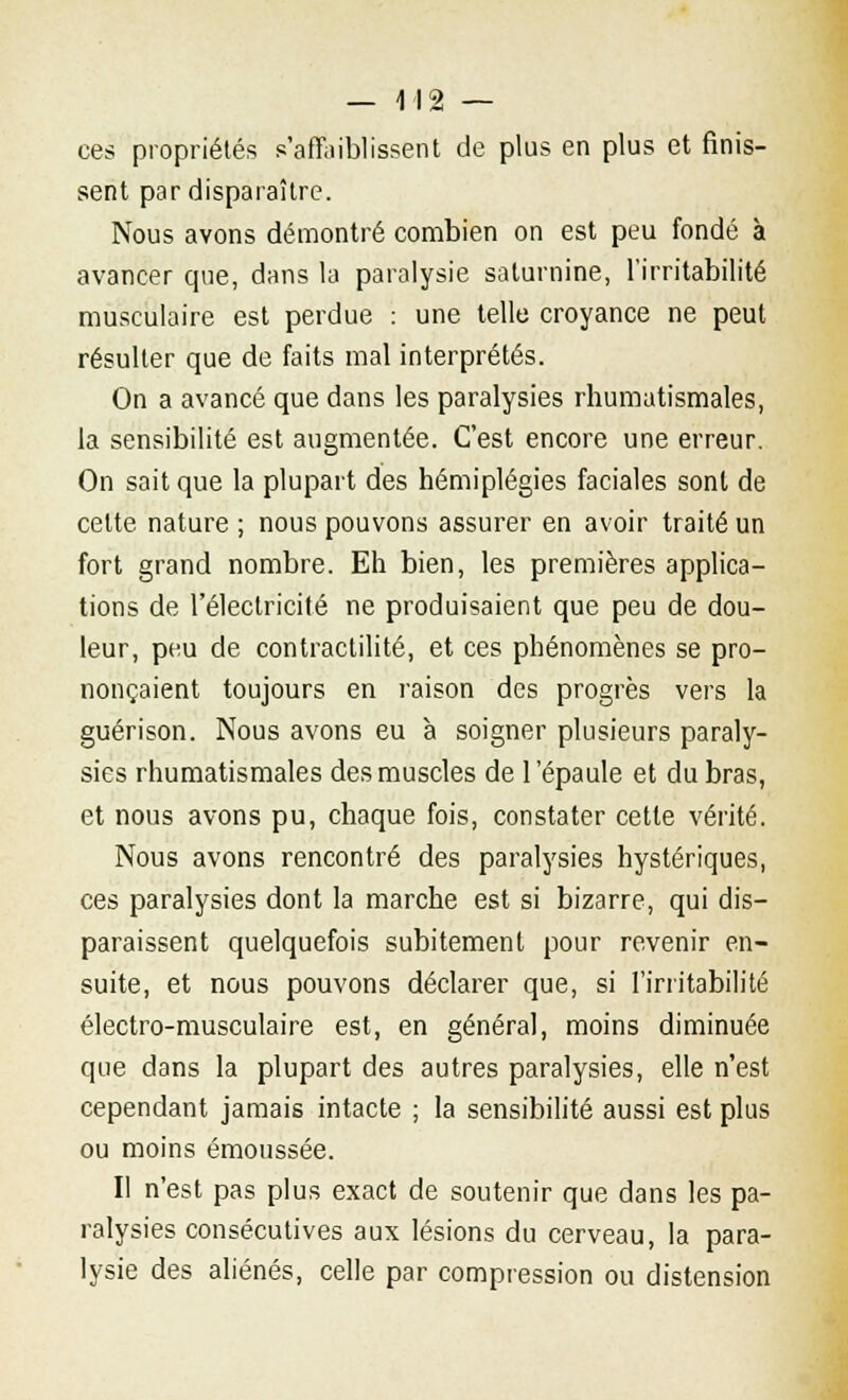 ces propriétés s'affaiblissent de plus en plus et finis- sent par disparaître. Nous avons démontré combien on est peu fondé à avancer que, dans la paralysie saturnine, l'irritabilité musculaire est perdue : une telle croyance ne peut résulter que de faits mal interprétés. On a avancé que dans les paralysies rhumatismales, la sensibilité est augmentée. C'est encore une erreur. On sait que la plupart des hémiplégies faciales sont de cette nature ; nous pouvons assurer en avoir traité un fort grand nombre. Eh bien, les premières applica- tions de l'électricité ne produisaient que peu de dou- leur, peu de contractilité, et ces phénomènes se pro- nonçaient toujours en raison des progrès vers la guérison. Nous avons eu à soigner plusieurs paraly- sies rhumatismales des muscles de l'épaule et du bras, et nous avons pu, chaque fois, constater cette vérité. Nous avons rencontré des paralysies hystériques, ces paralysies dont la marche est si bizarre, qui dis- paraissent quelquefois subitement pour revenir en- suite, et nous pouvons déclarer que, si l'irritabilité électro-musculaire est, en général, moins diminuée que dans la plupart des autres paralysies, elle n'est cependant jamais intacte ; la sensibilité aussi est plus ou moins émoussée. Il n'est pas plus exact de soutenir que dans les pa- ralysies consécutives aux lésions du cerveau, la para- lysie des aliénés, celle par compression ou distension