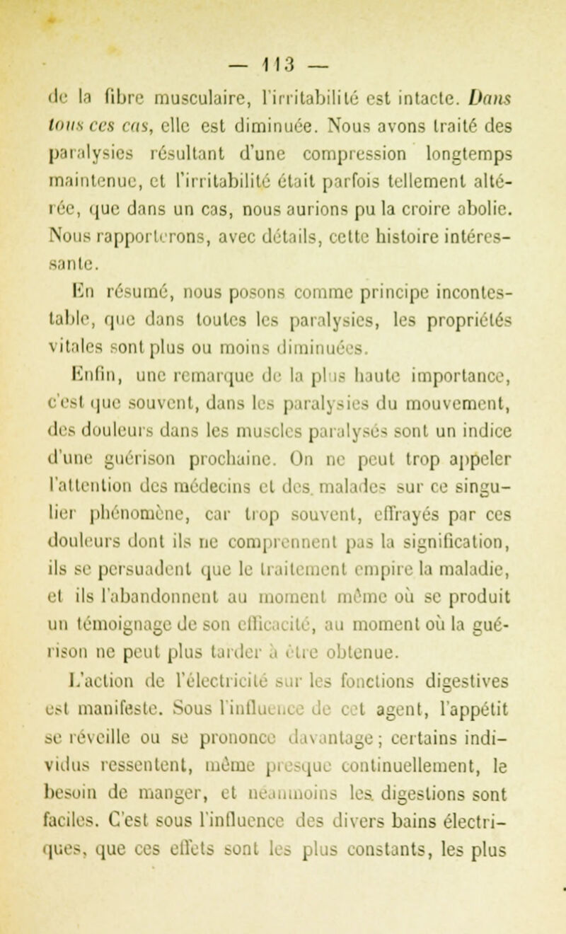 de la fibre musculaire, l'irritabilité est intacte. Dans Ions ces cas, elle est diminuée. Nous avons traité des paralysies résultant d'une compression longtemps maintenue, et l'irritabilité était parfois tellement alté- rée, que dans un cas, nous aurions pu la croire abolie. Nous rapporterons, avec détails, cette histoire intéres- sante. En résumé, nous posons comme principe incontes- table, que dans toutes les paralysies, les propn vitales sont plus ou moins diminué - Enfin, une remarque de la pi is haute importance, c'esl que souvent, dans les paralysies du mouvement, des douleurs dans les muscles parai] ses son! un indice d'une guérison prochaine. On ne peut trop appeler l'attention des médecins et des. malades sur ce singu- lier phénomène, car trop souvent, effrayés par ces douleurs dont ils ne comprennent pas la signification, ils se persuadent que le traitement empire la maladie, et ils l'abandonnent au moment même où se produit un témoignage de son efficacité, au moment où la gué- rison ne peut plus tardei btenue. L'action de l'électricité sur les fonctions digestives est manifeste. Sous l'influ I agent, l'appétit se réveille ou se prononce davantage; certains indi- vidus ressentent, même pi , continuellement, le besoin de manger, et néanmoins les. digestions sont faciles. C'est sous l'influence des divers bains électri- ques, que ces effets sont les plus constants, les plus