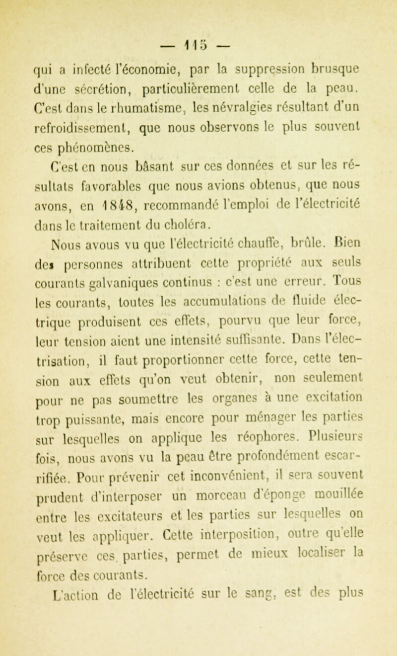 — H 5 — qui a infect6 l'économie, par la suppression brusque d'une sécrétion, particulièrement celle de la peau. C'est dans le rhumatisme, les névralgies résultant d'un refroidissement, que nous observons le plus souvent ces phénomènes. C'est en nous basant sur ces données et sur le sultats favorables que nous avions obtenus, que nous avons, en 1848, recommandé l'emploi de l'électricité dans le traitement du choléra. Nous avous vu que l'électricité chauffe, brûle. Bien dci personnes attribuenl cette propriété aux Beuls courants galvaniques continus : c'est une erreur. Tous les courants, toutes les accumulations de fluide élec- trique produisent ces effets, pourvu que leur force, leur tension aient une intensité suffisante. Dans l'élec- trisation, il faut proportionner cette force, cette ten- sion aux effets qu'on veut obtenir, non seulement pour ne pas soumettre les organes à une excitation trop puissante, mais encore pour ménager les parties sur lesquelles on applique les réophores. Plusieurs fois, nous avons vu la peau ôtre profondement escar- rifiée. Pour prévenir cet inconvénient, il sera souvent prudent d'interposer un morceau d'épongé mouillée entre les excitateurs et les parties sur lesquelles on veut les appliquer. Cette interposition, outre qu'elle préserve ces parties, permet de mieux localiser la force des courants. L'action de l'électricité sur le sang, est des plus
