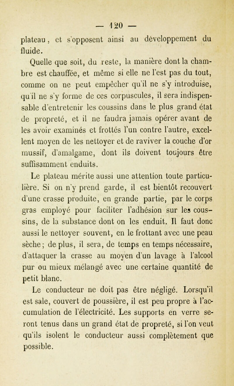 plateau, et s'opposent ainsi au développement du fluide. Quelle que soit, du reste, la manière dont la cham- bre est chauffée, et môme si elle ne l'est pas du tout, comme on ne peut empêcher qu'il ne s'y introduise, qu'il ne s'y forme de ces corpuscules, il sera indispen- sable d'entretenir les coussins dans le plus grand état de propreté, et il ne faudra jamais opérer avant de les avoir examinés et frottés l'un contre l'autre, excel- lent moyen de les nettoyer et de raviver la couche d'or mussif, d'amalgame, dont ils doivent toujours être suffisamment enduits. Le plateau mérite aussi une attention toute particu- lière. Si on n'y prend garde, il est bientôt recouvert d'une crasse produite, en grande partie, par le corps gras employé pour faciliter l'adhésion sur les cous- sins, de la substance dont on les enduit. Il faut donc aussi le nettoyer souvent, en le frottant avec une peau sèche; de plus, il sera, de temps en temps nécessaire, d'attaquer la crasse au moyen d'un lavage à l'alcool pur ou mieux mélangé avec une certaine quantité de petit blanc. Le conducteur ne doit pas être négligé. Lorsqu'il est sale, couvert de poussière, il est peu propre à l'ac- cumulation de l'électricité. Les supports en verre se- ront tenus dans un grand état de propreté, si l'on veut qu'ils isolent le conducteur aussi complètement que possible.