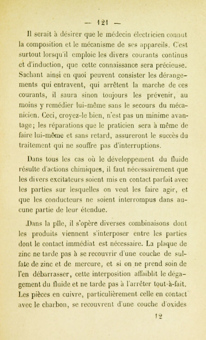 Il serait à désirer que le médecin électricien connut la composition et le mécanisme de ses appareils. C'esl surtout lorsqu'il emploie les divers courants continus et d'induction, <iuc cette connaissance sera précieuse. Sachant ainsi en quoi peuvent consister les dérange- ments qui entravent, qui arrêtent la marche de ces courants, il saura sinon toujours les prévenir, au moins y remédier lui-même sans le secours du méca- nicien. Ceci, croyez-le bien, n'est pas un minime avan- tage; les réparations que le praticien sera à môme de faire lui-môme et sans retard, assureront le succès du traitement qui ne souffre pas d'interruptions. Dans tous les cas où le développement du tluide résulte d'actions chimiques, il faut nécessairement que les divers excitateurs soient mis en contact parfait avec les parties sur lesquelles on veut les faire agir, et que les conducteurs ne soient interrompus dans au- l une partie de leur étendue. Dans la pîle, il s'opère diverses combinaisons dont les produits viennent s'interposer entre les parties dont le contact immédiat est nécessaire. La plaque de zinc ne tarde pas à se recouvrir d'une couche de sul- fate de zinc et de mercure, et si on ne prend soin de l'en débarrasser, cette interposition affaiblit le déga- gement du fluide et ne tarde pas à l'arrêter tout à-fait. Les pièces en cuivre, particulièrement celle en contact avec le charbon, se recouvrent d'une couche d'oxides 12