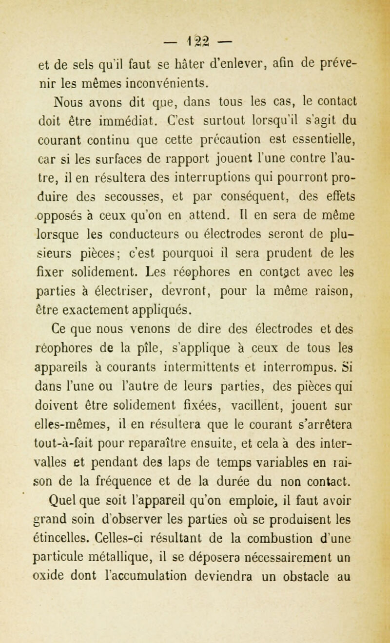 et de sels qu'il faut se hâter d'enlever, afin de préve- nir les mêmes inconvénients. Nous avons dit que, dans tous les cas, le contact doit être immédiat. C'est surtout lorsqu'il s'agit du courant continu que cette précaution est essentielle, car si les surfaces de rapport jouent l'une contre l'au- tre, il en résultera des interruptions qui pourront pro- duire des secousses, et par conséquent, des effets opposés à ceux qu'on en attend. Il en sera de même lorsque les conducteurs ou électrodes seront de plu- sieurs pièces; c'est pourquoi il sera prudent de les fixer solidement. Les réophores en contact avec les parties à électriser, devront, pour la même raison, être exactement appliqués. Ce que nous venons de dire des électrodes et des réophores de la pîle, s'applique à ceux de tous les appareils à courants intermittents et interrompus. Si dans l'une ou l'autre de leurs parties, des pièces qui doivent être solidement fixées, vacillent, jouent sur elles-mêmes, il en résultera que le courant s'arrêtera tout-à-fait pour reparaître ensuite, et cela à des inter- valles et pendant des laps de temps variables en i ai- son de la fréquence et de la durée du non contact. Quel que soit l'appareil qu'on emploie, il faut avoir grand soin d'observer les parties où se produisent les étincelles. Celles-ci résultant de la combustion d'une particule métallique, il se déposera nécessairement un oxide dont l'accumulation deviendra un obstacle au