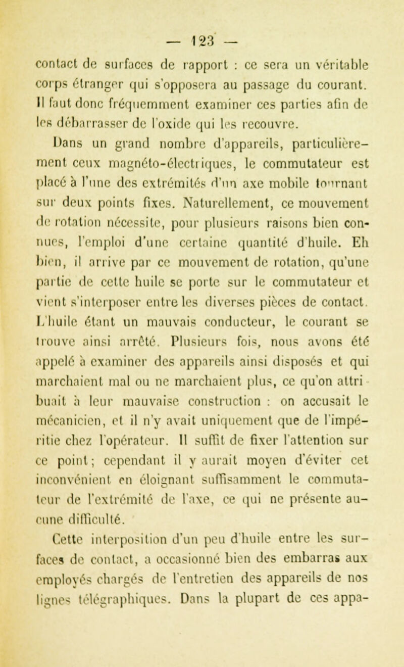 contact do surfaces de rapport : ce sera un véritable corps étranger qui s'opposera au passage du courant. Il faut donc fréquemment examiner ces parties afin de les débarrasser de l'oxide qui les recouvre. Dans un grand nombre d'appareils, particulière- ment ceux magnéto-élcctiiques, le commutateur est placé à l'une des extrémités d'un axe mobile tonnant sur deux points fixes. Naturellement, ce mouvement de rotation nécessite, pour plusieurs raisons bien con- nues, l'emploi d'une certaine quantité d'huile. Eh bien, il arrive par ce mouvement de rotation, qu'une partie de cette huile se porte sur le commutateur et vient s'interposer entre les diverses pièces de contact. L'huile étant un mauvais conducteur, le courant se trouve ainsi arrêté, Plusieurs fois, nous avons été appelé à examiner des appareils ainsi disposés et qui marchaient mal ou ne marchaient plus, ce qu'on altri buait à leur mauvaise construction : on accusait le mécanicien, et il n'y avait uniquement que de l'impé- ritie chez l'opérateur. 11 suffit de fixer l'attention sur ce point; cependant il y aurait moyen d'éviter cet inconvénient en éloignant suffisamment le commuta- teur de l'extrémité de l'axe, ce qui ne présente au- eune difficulté. Cette interposition d'un peu d'huile entre les sur- faces de contact, a occasionné bien des embarras aux employés chargés de l'entretien des appareils de nos lignes télégraphiques. Dans la plupart de ces appa-