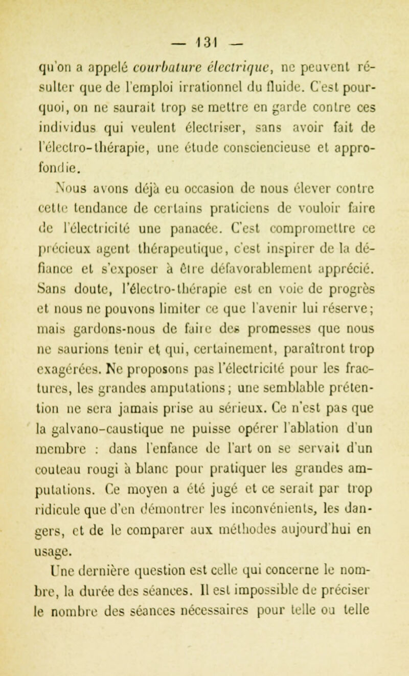 qu'on a appelé courbature électrique, ne peuvent ré- sulter que de l'emploi irrationnel du fluide. C'est pour- quoi, on ne saurait trop se mettre en garde contre ces individus qui veulent éleclriser, sans avoir fait de I éli'ctro-thérapie, une étude consciencieuse et appro- fondie. Noua avons déjà eu occasion de nous élever contre cette tendance de certains praticiens de vouloir faire de l'électricité une panacée. C'est compromettre ce précieux agent thérapeutique, c'est inspirer de la dé- fiance et B'exposeï à Être défavorablement apprécié. Sans doute, l'électro-thérapie est en voie de progrès et nous ne pouvons limiter ce que l'avenir lui réserve; mais gardons-nous de faiie de* promesses que nous ne saurions tenir et qui, certainement, paraîtront trop exagérées. Ne proposons pas l'électricité pour les frac- tures, les grandes amputations; une semblable préten- tion ne sera jamais prise au sérieux. Ce n'est pas que la galvano-caustique ne puisse opérer l'ablution d'un membre : dans l'enfance de l'art on se servait d'un couteau rougi à blanc pour pratiquer les grandes am- putations. Ce moyen a été jugé et ce serait par trop ridicule que d'en démontrer les inconvénients, les dan- gers, et de le comparer aux méthodes aujourd'hui en usage. Une dernière question est celle qui concerne le nom- bre, la durée des séances. Il est impossible de préciser le nombre des séances nécessaires pour telle ou telle