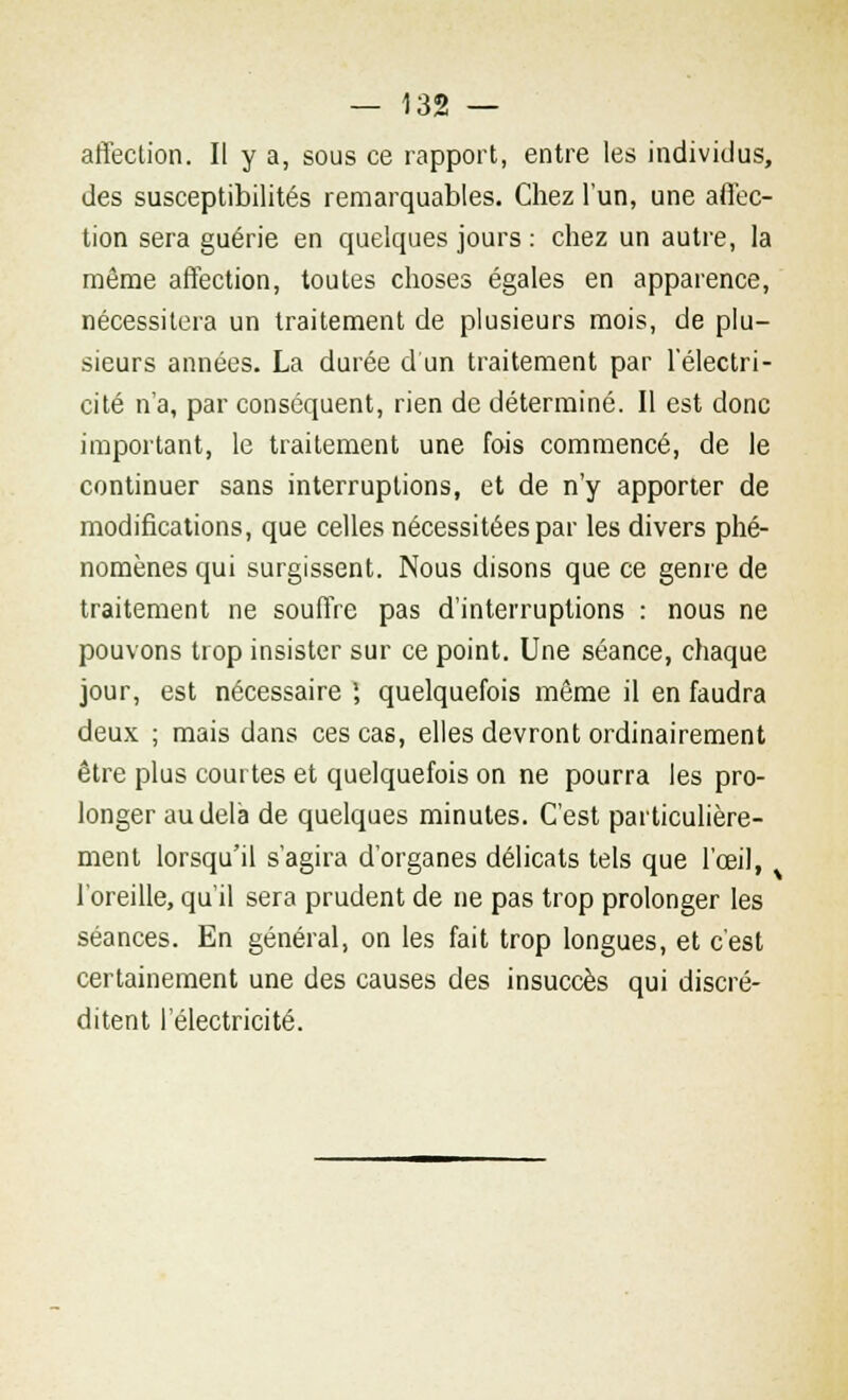 affection. Il y a, sous ce rapport, entre les individus, des susceptibilités remarquables. Chez l'un, une affec- tion sera guérie en quelques jours : chez un autre, la môme affection, toutes choses égales en apparence, nécessitera un traitement de plusieurs mois, de plu- sieurs années. La durée d un traitement par l'électri- cité n'a, par conséquent, rien de déterminé. Il est donc important, le traitement une fois commencé, de le continuer sans interruptions, et de n'y apporter de modifications, que celles nécessitées par les divers phé- nomènes qui surgissent. Nous disons que ce genre de traitement ne souffre pas d'interruptions : nous ne pouvons trop insister sur ce point. Une séance, chaque jour, est nécessaire ', quelquefois même il en faudra deux ; mais dans ces cas, elles devront ordinairement être plus courtes et quelquefois on ne pourra les pro- longer au delà de quelques minutes. C'est particulière- ment lorsqu'il s'agira d'organes délicats tels que l'œil, l'oreille, qu'il sera prudent de ne pas trop prolonger les séances. En général, on les fait trop longues, et c'est certainement une des causes des insuccès qui discré- ditent l'électricité.