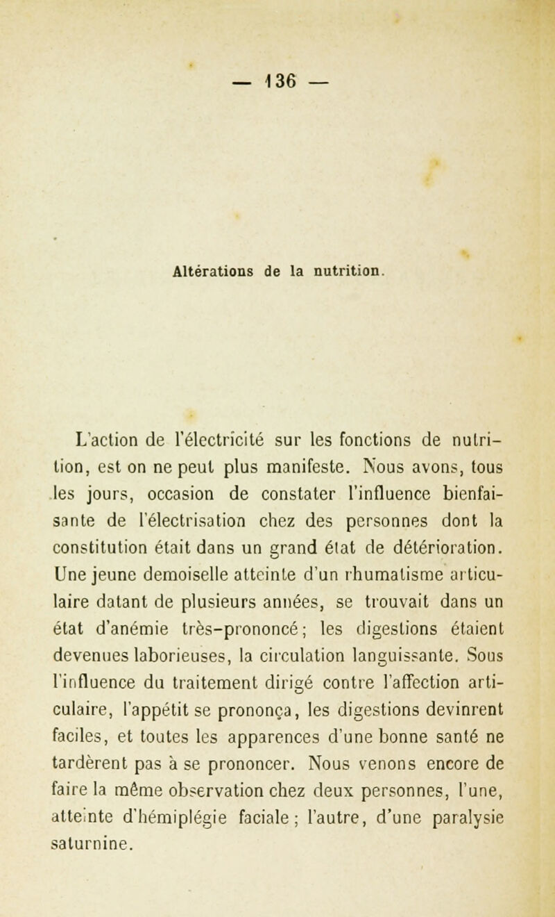 Altérations de la nutrition. L'action de l'électricité sur les fonctions de nutri- tion, est on ne peut plus manifeste. Nous avons, tous les jours, occasion de constater l'influence bienfai- sante de l'électrisation chez des personnes dont la constitution était dans un grand élat de détérioration. Une jeune demoiselle atteinte d'un rhumatisme articu- laire datant de plusieurs années, se trouvait dans un état d'anémie très-prononcé; les digestions étaient devenues laborieuses, la circulation languissante. Sous l'influence du traitement dirigé contre l'affection arti- culaire, l'appétit se prononça, les digestions devinrent faciles, et toutes les apparences d'une bonne santé ne tardèrent pas à se prononcer. Nous venons encore de faire la même observation chez deux personnes, l'une, atteinte d'hémiplégie faciale; l'autre, d'une paralysie saturnine.