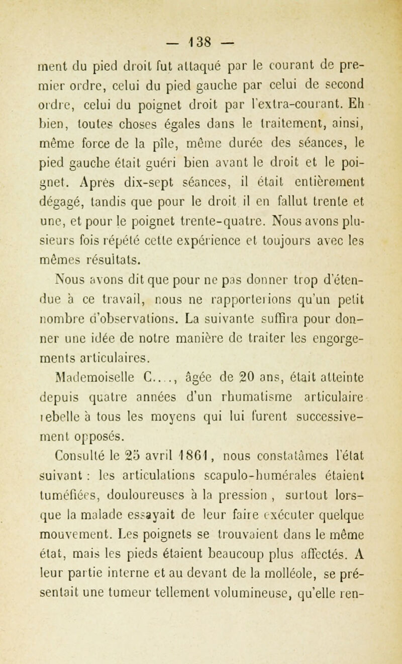 ment du pied droit fut attaqué par le courant de pre- mier ordre, celui du pied gauche par celui de second ordre, celui du poignet droit par l'exlra-courant. Eh bien, toute? choses égales dans le traitement, ainsi, même force de la pîle, môme durée des séances, le pied gauche était guéri bien avant le droit et le poi- gnet. Après dix-sept séances, il était entièrement dégagé, tandis que pour le droit il en fallut trente et une, et pour le poignet trente-quatre. Nous avons plu- sieurs fois répété cette expérience et toujours avec les mêmes résultats. Nous avons dit que pour ne pas donner trop d'éten- due à ce travail, nous ne rapporterons qu'un petit nombre d'observations. La suivante suffira pour don- ner une idée de notre manière de traiter les engorge- ments articulaires. Mademoiselle G...., âgée de 20 ans, était atteinte depuis quatre années d'un rhumatisme articulaire lebelle à tous les moyens qui lui furent successive- ment opposés. Consulté le 25 avril 1861, nous constatâmes l'état suivant : les articulations scapulo-humérales étaient tuméfiées, douloureuses à la pression , surtout lors- que la malade essayait de leur faire exécuter quelque mouvement. Les poignets se trouvaient dans le même état, mais les pieds étaient beaucoup plus affectés. A leur partie interne et au devant de la molléole, se pré- sentait une tumeur tellement volumineuse, qu'elle ren-
