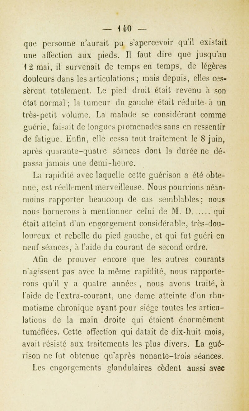 que personne n'aurait pu s'apercevoir qu'il existait une affection aux pieds. Il faut dire que jusqu'au 12 mai, il survenait de temps en temps, de légères douleurs dans les articulations ; mais depuis, elles ces- sèrent totalement. Le pied droit était revenu à son étal normal ; la tumeur du gauche était réduite à un très-petit volume. La malade se considérant comme guérie, faisait de longues promenades sans en ressentir de fatigue. Enfin, elle cessa tout traitement le 8 juin, après quarante-quatre séances dont la durée ne dé- passa jamais une demi-heure. La rapidité avec laquelle cette guérison a été obte- nue, est réellement merveilleuse. Nous pourrions néan- moins rapporter beaucoup de cas semblables ; nous nous bornerons à mentionner celui de M. D qui était atteint d'un engorgement considérable, très-dou- loureux et rebelle du pied gauche, et qui fut guéri en neuf séances, à l'aide du courant de second ordre. Afin de prouver encore que les autres courants n'agissent pas avec la même rapidité, nous rapporte- rons qu'il y a quatre année* , nous avons traité, à l'aide de l'extra-courant, une dame atteinte d'un rhu- matisme chronique ayant pour siège toutes les articu- lations de la main droite qui étaient énormément tuméfiées. Cette affection qui datait de dix-huit mois, avait résisté aux traitements les plus divers. La gué- rison ne fut obtenue qu'après nonante-trois séances. Les engorgements glandulaires cèdent aussi avec