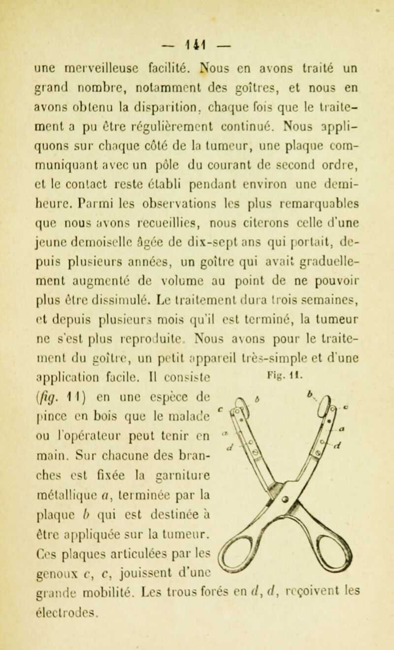 une merveilleuse facilité. Nous en avons traité un grand nombre, notamment des goitres, et nous en avons obtenu la disparition, chaque fois que le traite- ment a pu être régulièrement continué. Nous appli- quons sur chaque côté de la tumeur, une plaque com- muniquant avec un pôle du courant de second ordie, et le contact reste établi pendant environ une demi- heure. Parmi les observations les plus remarquables que nous avons recueillies, nous citerons relie d'une jeune demoiselle âgée de dix-sept ans qui portait, de- puis plusieurs années, un goîlre qui avait graduelle- ment augmenté de volume au point de ne pouvoir plus être dissimulé. Le traitement dura trois semaines, et depuis plusieurs mois qu'il est terminé, la tumeur ne s'est plus reproduite. Nous avons pour le traite- ment du goitre, un petit appareil très-simple et d'une application facile. Il consiste !/;'_</. 11) en une espèce de pince en bois que le malade ou l'opérateur peut tenir en main. Sur chacune des bran- ches est fixée la carnituie métallique a, terminée par la plaque b qui est destinée à être appliquée sur la tumeur. Ces plaques articulées par les genoux c, c, jouissent d'une grande mobilité. Les trous forés en d, d, reçoivent les électrodes