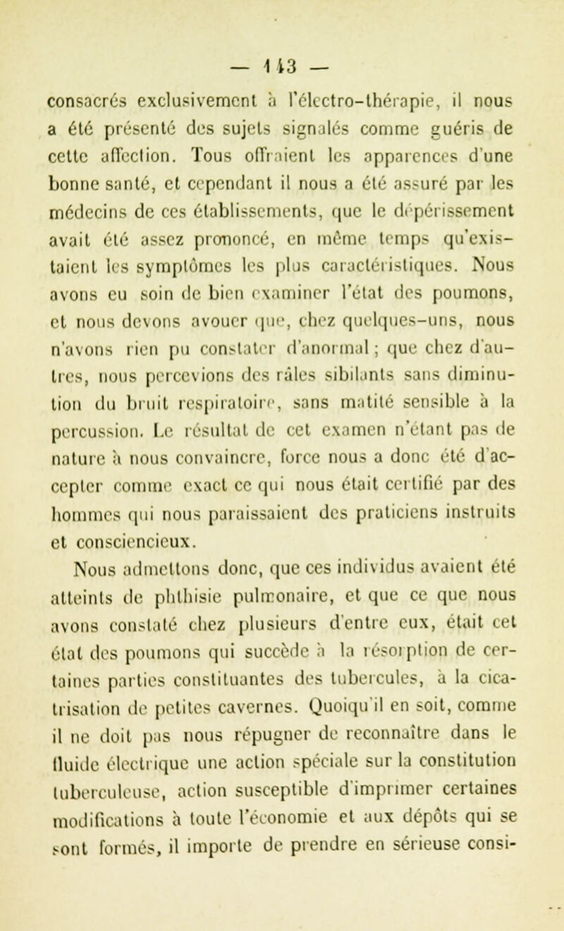 consacrés exclusivement à l'électro-thérapie, il nous a été présenté des sujets signalés comme guéris de cette affection. Tous offraient les apparences d'une bonne santé, et cependant il nous a été assuré par les médecins de ces établissements, que le dépérissement avait été assez prononcé, en même temps qu'exis- taient les symptômes les plus caractéristiques. Nous avons eu soin de bien examiner l'état des poumons, et nous devons avouer que, chez quelques-uns, nous n'avons rien pu constater d'anormal ; que chez d'au- tres, nous percevions des raies sibilants sans diminu- tion du bruit respiratoire, sans matilé sensible à la percussion. Le résultat de cet examen n'étant pas de nature à nous convaincre, force nous a donc été d'ac- cepter connu'- exact ce qui nous était certifié par des hommes qui nous paraissaient des praticiens instruits et consciencieux. Nous admettons donc, que ces individus avaient été atteints de phlhisie pulmonaire, et que ce que nous avons constaté chez plusieurs d'entre eux, était cet état des poumons qui succède à la résorption de cer- taines parties constituantes des tubercules, a la cica- trisation île petites cavernes. Quoiqu'il en soit, comme il ne doit pas nous répugner de reconnaître dans le iluide électrique une action spéciale sur la constitution tuberculeuse, action susceptible d'imprimer certaines modifications à toute l'économie et aux dépôts qui se sont formés, il importe de prendre en sérieuse consi-