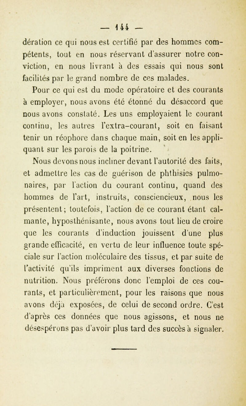 dération ce qui nous est certifié par des hommes com- pétents, tout en nous réservant d'assurer notre con- viction, en nous livrant à des essais qui nous sont facilités par le grand nombre de ces malades. Pour ce qui est du mode opératoire et des courants à employer, nous avons été étonné du désaccord que nous avons constaté. Les uns employaient le courant continu, les autres l'extra-courant, soit en faisant tenir un réophore dans chaque main, soit en les appli- quant sur les parois de la poitrine. Nous devons nous incliner devant l'autorité des faits, et admettre les cas de guérison de phthisies pulmo- naires, par l'action du courant continu, quand des hommes de l'art, instruits, consciencieux, nous les présentent; toutefois, l'action de ce courant étant cal- mante, hyposthénisante, nous avons tout lieu de croire que les courants d'induction jouissent d'une plus grande efficacité, en vertu de leur influence toute spé- ciale sur l'action moléculaire des tissus, et par suite de l'activité qu'ils impriment aux diverses fonctions de nutrition. Nous préférons donc l'emploi de ces cou- rants, et particulièrement, pour les raisons que nous avons déjà exposées, de celui de second ordre. C'est d'après ces données que nous agissons, et nous ne désespérons pas d'avoir plus tard des succès à signaler.