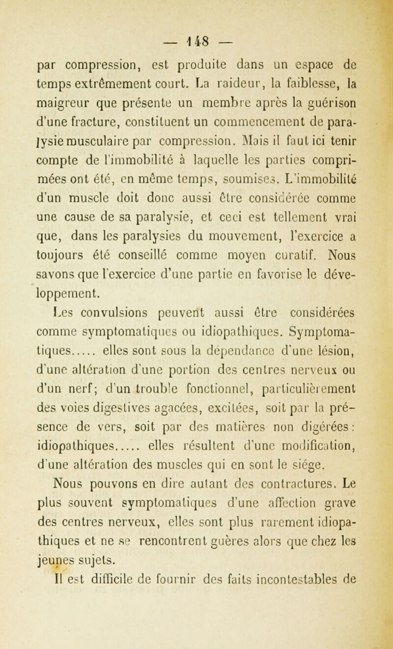 — 1 48 — par compression, est produite dans un espace de temps extrêmement court. La raideur, la faiblesse, la maigreur que présente un membre après la guérison d'une fracture, constituent un commencement de para- lysie musculaire par compression. Mais il faut ici tenir compte de l'immobilité à laquelle les parties compri- mées ont été, en même temps, soumises. L'immobilité d'un muscle doit donc aussi être considérée comme une cause de sa paralysie, et ceci est tellement vrai que, dans les paralysies du mouvement, l'exercice a toujours été conseillé comme moyen curalif. Nous savons que l'exercice d'une partie en favorise le déve- loppement. Les convulsions peuvent aussi être considérées comme symptomaliques ou idiopathiques. Symptoma- tiques elles sont sous la dépendance d'une lésion, d'une altération d'une portion des centres nerveux ou d'un nerf; d'un trouble fonctionnel, parliculièiement des voies digestives agacées, excitées, soit par la pré- sence de vers, soit par des matières non digérées : idiopathiques elles résultent d'une modification, d'une altération des muscles qui en sont le siège. Nous pouvons en dire aulant des contractures. Le plus souvent symptomaliques d'une affection grave des centres nerveux, elles sont plus rarement idiopa- thiques et ne se rencontrent guères alors que chez les jeunes sujets. Il est difficile de fournir des faits incontestables de