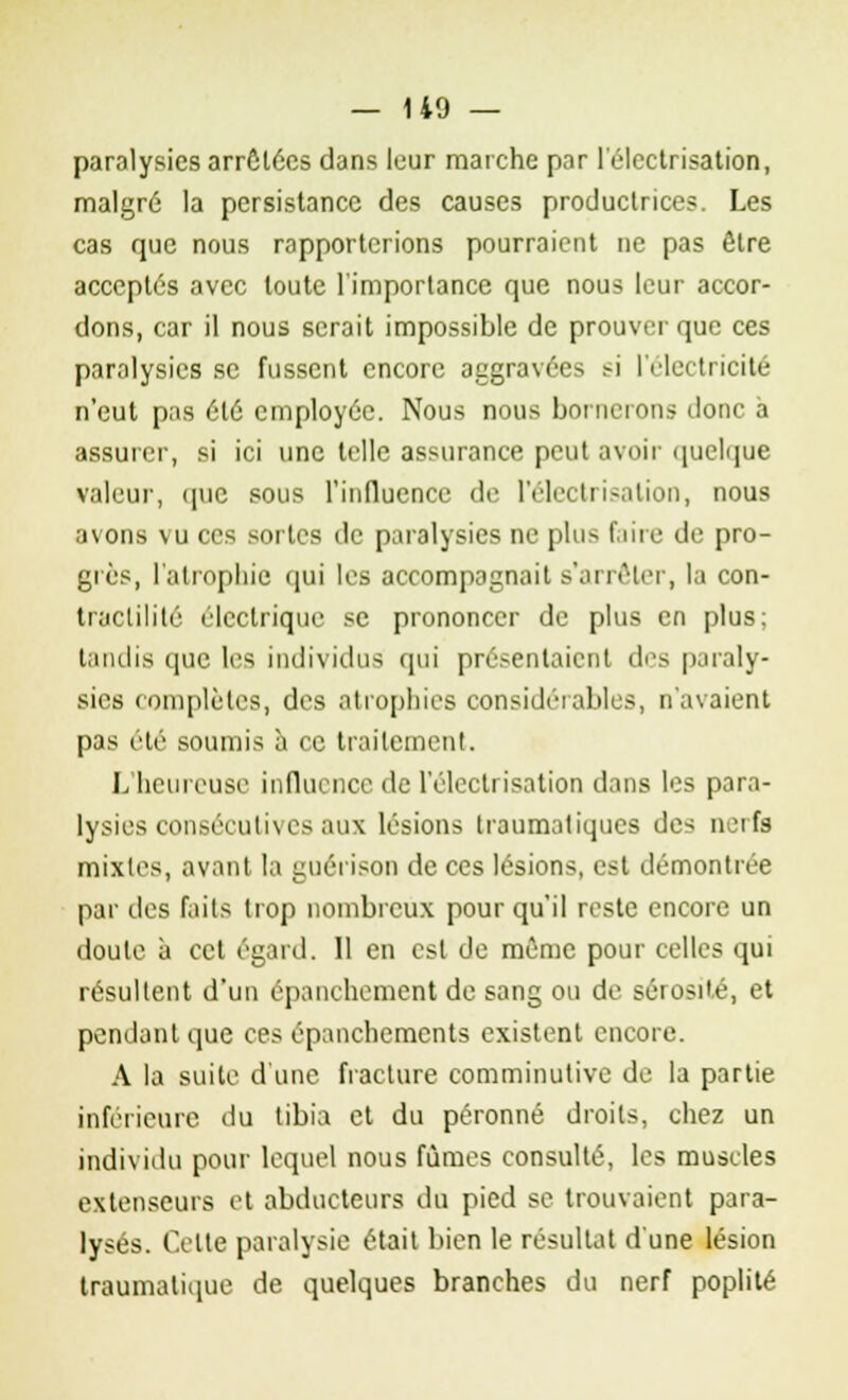 paralysies arrêtées dans leur marche par l'électrisation, malgré la persistance des causes productrices. Les cas que nous rapporterions pourraient ne pas être acceptés avec toute l'importance que nous leur accor- dons, car il nous serait impossible de prouver que ces paralysies se fussent encore aggravées r-i l'électricité n'eut pas été employée. Nous nous bornerons donc à assurer, si ici une telle assurance peut avoir quelque valeur, que sous l'influence de l'électrisation, nous avons vu ces sortes de paralysies ne plus faire de pro- grès, l'atrophie qui les accompagnait s'arrêter, la con- traclilité électrique se prononcer de plus en plus; tandis que les individus qui présentaient des paraly- sies complètes, des atrophies considérables, n'avaient pas été soumis à ce traitement. L'heureuse influence «le l'électrisation dans les para- lysies consécuthes aux lésions Iraumatiques de-; nerfs mixtes, avant la guérison de ces lésions, est démontrée par des faits trop nombreux pour qu'il reste encore un doute à cet égard. 11 en est de même pour celles qui résultent d'un épanehement de sang ou de sérosité, et pendant que ces épanchements existent encore. A la suite d'une fracture comminutive de la partie inférieure du tibia et du péronné droits, chez un individu pour lequel nous fûmes consulté, les muscles extenseurs et abducteurs du pied se trouvaient para- lysés. Celle paralysie était bien le résultat d'une lésion traumalique de quelques branches du nerf poplité