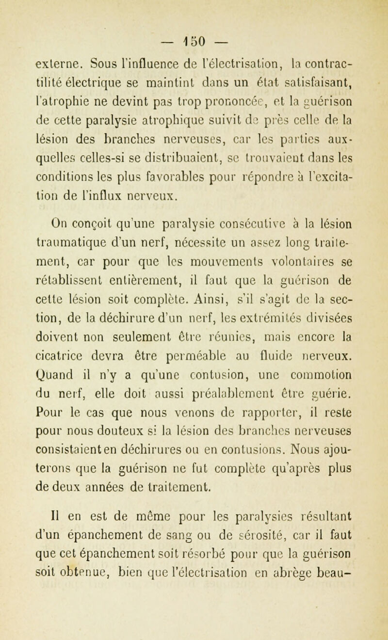 externe. Sous l'influence de l'électrisation, la contrac- tilité électrique se maintint dans un état satisfaisant, l'atrophie ne devint pas trop prononcée, et la guérison de cette paralysie atrophique suivit do près celle de la lésion des branches nerveuses, car les parties aux- quelles celles-si se distribuaient, se trouvaient dans les conditions les plus favorables pour répondre à l'excita- tion de l'influx nerveux. On conçoit qu'une paralysie consécutive à la lésion traumatique d'un nerf, nécessite un assez long traite- ment, car pour que les mouvements volontaires se rétablissent entièrement, il faut que la guérison de cette lésion soit complète. Ainsi, s'il s'agit de la sec- tion, de la déchirure d'un nerf, les extrémités divisées doivent non seulement être réunies, mais encore la cicatrice devra être perméable au fluide nerveux. (Juand il n'y a qu'une contusion, une commotion du nerf, elle doit aussi préalablement être guérie. Pour le cas que nous venons de rapporter, il reste pour nous douteux si la lésion des branches nerveuses consistaient en déchirures ou en contusions. Nous ajou- terons que la guérison ne fut complète qu'après plus de deux années de traitement. Il en est de même pour les paralysies résultant d'un épanchement de sang ou de sérosité, car il faut que cet épanchement soit résorbé pour que la guérison soit obtenue, bien que l'électrisation en abrège beau-