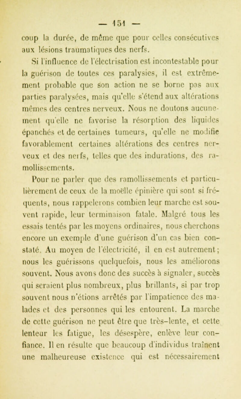 coup la durée, de môme que pour celles consécutives aux lésions troumoliques des nerf-. Si l'influence de l'élcclrisation esl incontestable pour la guérison de toutes ces paralysies, il est extrême- ment probable que son action ne se borne pas aux parties paralysées, mais qu'elle s'étend aux altérations mêmes des centres nerveux. Nous ne doutons aucu ment qu'elle ne favorise la résorption des liquides épanchés et de certaines tumeurs, qu'elle ne modifie favorablement certaines altérations des centres ner- veux et îles nerfs, telles que des indurations, des ra- mollissements. Pour ne parler que des ramollissements el particu- lièrement de ceux de la moelle épinière qui sonl si fré- quents, nous rappelerons combien leur marche est sou- vent rapide, leur terminaison fatale. Malgré tous les essais tentés par les moyens ordinaires, nous cherchons encore un exemple d'une guéiison d'un cas bien con- state Au moyeu de l'électricité, il en est autrement; nous les guérissons quelquefois, nous les améliorons souvent. Nous avon> donc des succès à signaler, succès qui seraient plus nombreux, plus brillants, si par trop souvent nous n'étions arrêtés par l'impatience des ma- lades el des personnes qui les entourent. La marche de cette guérison ne peut être que très-lente, et cette lenteur les fatigue, les desespère, enlève leur con- fiance, lien résulte que beaucoup d'individus traînent une malheureuse existence qui est nécessairement