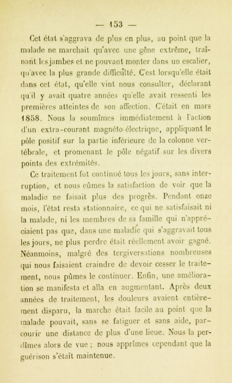 Cet état s'aggrava de plus en plu?, au point que la malade ne marchait qu'avec extrême, traî- nant li s jambes et ne pouvant monter dans un escalier, qu'avec la plus grande difficulté. C'est lorsqu'elle était dans cet état, qu'elle vint nous consulter, déclarant qu'il y avait quatre années qu'elle avail ressenti les premières atteintes de son affection. C'était en mars 1858. Nous la soumîmes immédiatement a l'action d'un extra-courant magn appliquant le pôle positif sur la paitie inférieure de la colonne ver- tébrale, et promenant le pôle négatif sur les dh points des extrémités. Ce traitement fut continué ions les jours, sans inter- ruption, et nous eûmes la satisfaction de voir que la maladie ne faisail plus des progrès. Pendant onze mois, l'état resta Btalionnaire, ce qui ne satisfaisait ni la malade, ni les membres de 6a famille qui n'appré- ciaient pas que, dans une maladie qui - ait tous les jours, ne plus perdre était réellement avoir gagné. Néanmoins, malgré des tergiversations i ibreu qui nous fusaient craindre de devoir cesser le traite- ment, nous pûmes le continuer. Enfin, une améliora- lion se manifesta et alla en augmentant. Apre- deux années de traitement, les douleurs avaient entière- ment disparu, la marche était facile au point que la malade pouvait, sans se fatiguer et sans aide, par- courir une distance de plus d'une lieue. Nous la per- dîmes alors de vue ; nous apprîmes cependant que la son s'était maintenue.