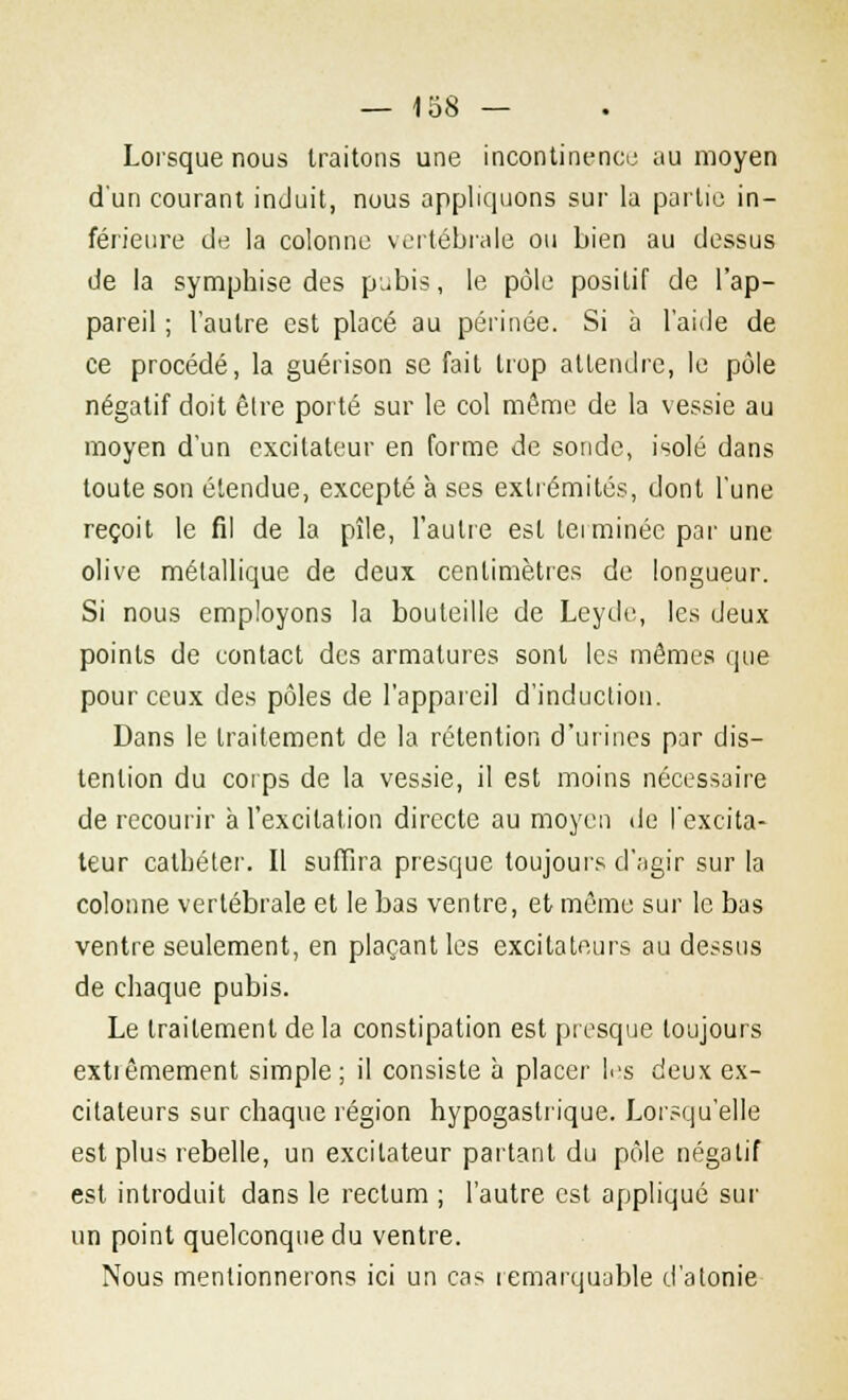 Lorsque nous traitons une incontinence au moyen d'un courant induit, nous appliquons sur la partie in- férieure de la colonne vertébrale ou bien au dessus de la symphise des pubis, le pôle positif de l'ap- pareil ; l'autre est placé au périnée. Si a l'aide de ce procédé, la guérison se fait trop attendre, le pôle négatif doit être porté sur le col même de la vessie au moyen d'un excitateur en forme de sonde, isolé dans toute son étendue, excepté à ses extrémités, dont l'une reçoit le fil de la pîle, l'autre est terminée par une olive métallique de deux centimètres de longueur. Si nous employons la bouteille de Leyde, les deux points de contact des armatures sont les mêmes que pour ceux des pôles de l'appareil d'induction. Dans le traitement de la rétention d'urines par dis- tenlion du corps de la vessie, il est moins nécessaire de recourir à l'excitation directe au moyen de l'excita- teur cathéter. Il suffira presque toujours d'agir sur la colonne vertébrale et le bas ventre, et même sur le bas ventre seulement, en plaçant les excitateurs au dessus de chaque pubis. Le traitement delà constipation est presque toujours extiêmement simple; il consiste à placer les deux ex- citateurs sur chaque région hypogastrique. Lorsqu'elle est plus rebelle, un excitateur partant du pôle négatif est introduit dans le rectum ; l'autre est appliqué sur un point quelconque du ventre. Nous mentionnerons ici un cas remarquable d'atonie