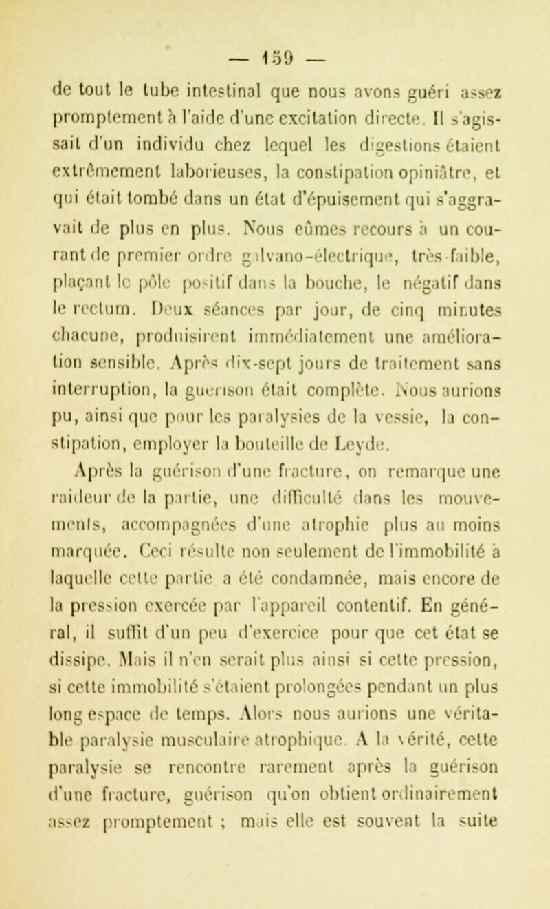 de tout le tube intestinal que nous avons guéri a«> ■!. promptcmcnt à l'aide d'une excitation directe II Vagis- sait d'un individu chez lequel les digestions étai-n t extrêmement laborieuses, la constipation opiniâtre, et ipii était tombé dans un étal d'épuisement qui s'aggra- vait de plus en plus. Nous eûmes recours à un cou- rant de premier ordre galvano-électrique, très dible, plaçant le pôle positif dans la bouche, le négatif dans le rectum. Deux séances par jour, <le cinq inii.utes chacune, produisirent immédiatement une améliora- lion sensible Après dix-sept jours de traitement sans interruption, la guenson était complète. Nous aurions pu, ain-i que pour les paialysies de la \ essie, 11 con- stipation, employer la bouteille de Leyd Après la guérison d'une fracture, on remarque une raideur de la partie, une difficulté dans les mouve- ments, accompagnées d'une atrophie plus au moins marquée. Ceci résulte non seulement de l'immobilité a laquelle celle partie a été condamnée, mais encore de la pression exercée par l'appareil contenlif. En géné- ral, il suffit d'un peu d'exercice pour que cet état se dissipe. Mois il n'en serait plus ainsi si celte pression, si cette immobilité s'étaient prolongées pendant un plus long espace de temps. Alors nous aurions une vérita- ble paralysie musculaire atrophique A la vérité, celte paralysie se rencontre rarement après la guérison d'une fracture, guérison qu'on obtient ordinairement isseï promptement ; mais elle est souvent la suite