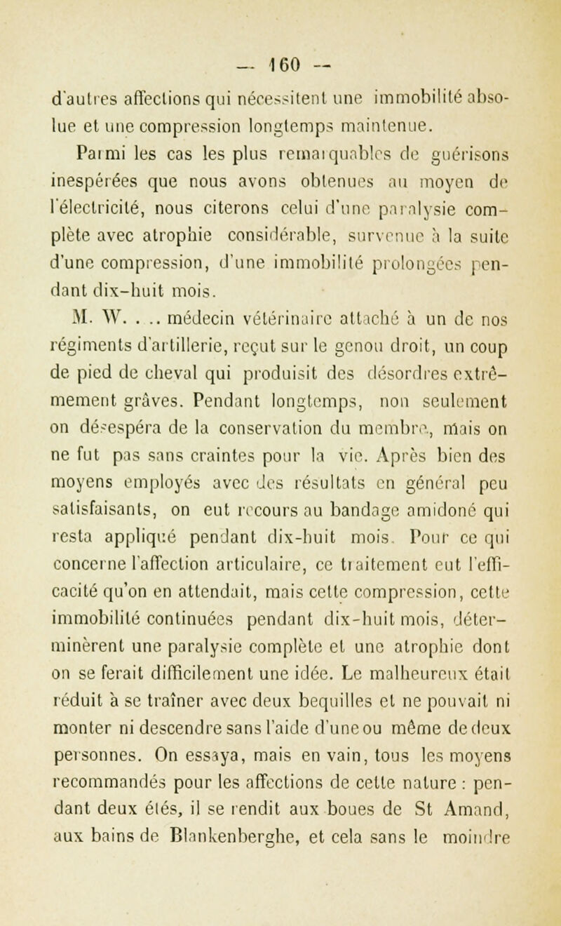 d'autres affections qui nécessitent une immobilité abso- lue et une compression longtemps maintenue. Paimi les cas les plus remaïquablcs de guérisons inespérées que nous avons obtenues au moyen de l'électricité, nous citerons celui d'une paralysie com- plète avec atrophie considérable, survenue à la suite d'une compression, d'une immobilité prolongées pen- dant dix-huit mois. M. W. .... médecin vétérinaire attaché à un de nos régiments d'artillerie, reçut sur le genou droit, un coup de pied de cheval qui produisit des désordres extrê- mement graves. Pendant longtemps, non seulement on désespéra de la conservation du membre., mais on ne fut pas sans craintes pour la vie. Après bien des moyens employés avec des résultats en général peu satisfaisants, on eut recours au bandage amidoné qui resta appliqué pendant dix-huit mois. Pour ce qui concerne l'affection articulaire, ce traitement eut l'effi- cacité qu'on en attendait, mais cette compression, cette immobilité continuées pendant dix-huit mois, déter- minèrent une paralysie complète et une atrophie dont on se ferait difficilement une idée. Le malheureux était réduit à se traîner avec deux béquilles et ne pouvait ni monter ni descendre sans l'aide d'une ou même de deux personnes. On essaya, mais en vain, tous les moyens recommandés pour les affections de cette nature : pen- dant deux étés, il se rendit aux boues de St Amand, aux bains de Blnnkenberghe, et cela sans le moindre