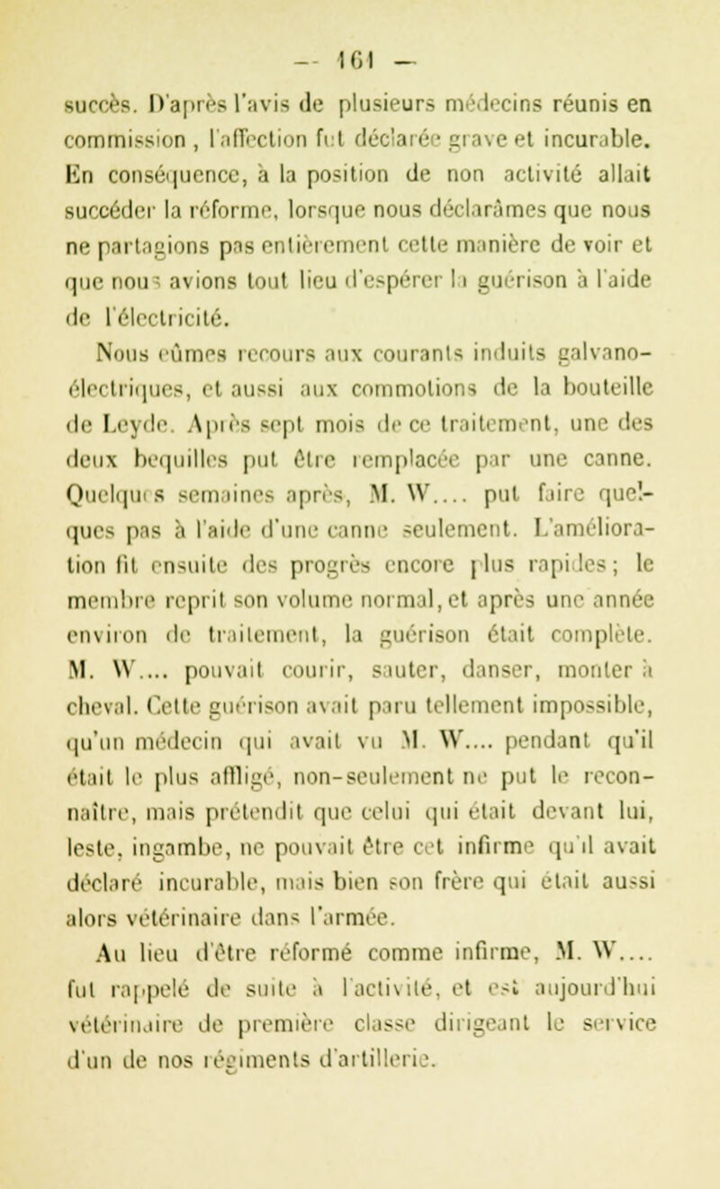 succès. D'après l'avis de plusieurs médecins réunis en commission , l'affection fut décl i ive et incurable. En conséquence, à la position de non activité allait succéder la réforme, lorsque nous déclarâmes que nous ne partagions pas entièrement cette manière de voir et que nou^ avions tout lieu d'espérer 11 guérison à l'aide de l'électricité. Nous lûmes recours aux courants induits galvano- électriques, el aussi aux commotions de la bouteille île Leyde Après sept mois de ce traitement, une des deux béquilles put être remplacée par une canne. Quelques semaines après*, M. W.... put faire quel- ques pas à l'aide d'une canne seulement. L'améliora- tion fit ensuite des progrès encore plus rapides; le membre reprit son volume normal, el après une année environ de traitement, la guérison était complète M. W.... pouvait courir, sauter, danser, monter a cheval. Celte guérison avait paru tellement impossible, qu'un médecin qui avait vu M. W.... pendant qu'il était le plus affligé, non-seulement ne put le recon- naître, mais prétendit que celui qui était devant lui, leste, ingambe, ne pouvait être cet infirme qu'il avait déclaré incurable, mais bien Min frère qui était aussi alors vétérinaire dans l'armée. Au lieu d'être reformé comme infirme, M. W... fut rappelé de suite a l'activité, et est aujourd'hui vétérinaire de première classe dirigeant le service d'un de nos régiments d'artillerie.