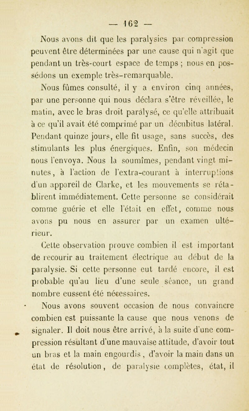 Nous avons dit que les paralysies par compression peuvent être déterminées par une cause qui n'agit que pendant un très-court espace de temps ; nous en pos- sédons un exemple très-remarquable. Nous fûmes consulté, il y a environ cinq années, par une personne qui nous déclara s'être réveillée, le matin, avec le bras droit paralysé, ce qu'elle attribuait à ce qu'il avait été comprimé par un décubitus latéral. Pendant quinze jours, elle fit usage, sans succès, des stimulants les plus énergiques. Enfin, son médecin nous l'envoya. Nous la soumîmes, pendant vingt mi- nutes, à l'action de l'extra-courant à interruptions d'un appareil de Clarke, et les mouvements se réta- blirent immédiatement. Cette personne se considérait comme guérie et elle l'était en effet, comme nous avons pu nous en assurer par un examen ulté- rieur. Cette observation prouve combien il est important de recourir au traitement électrique au début de la paralysie. Si cette personne eut tardé encore, il est piobable qu'au lieu d'une seule séance, un giand nombre eussent été nécessaires. Nous avons souvent occasion de nous convaincre combien est puissante la cause que nous venons de signaler. Il doit nous être arrivé, à la suite d'une com- pression résultant d'une mauvaise attitude, d'avoir tout un bras et la main engourdis , d'avoir la main dans un état de résolution, de paralysie complètes, état, il