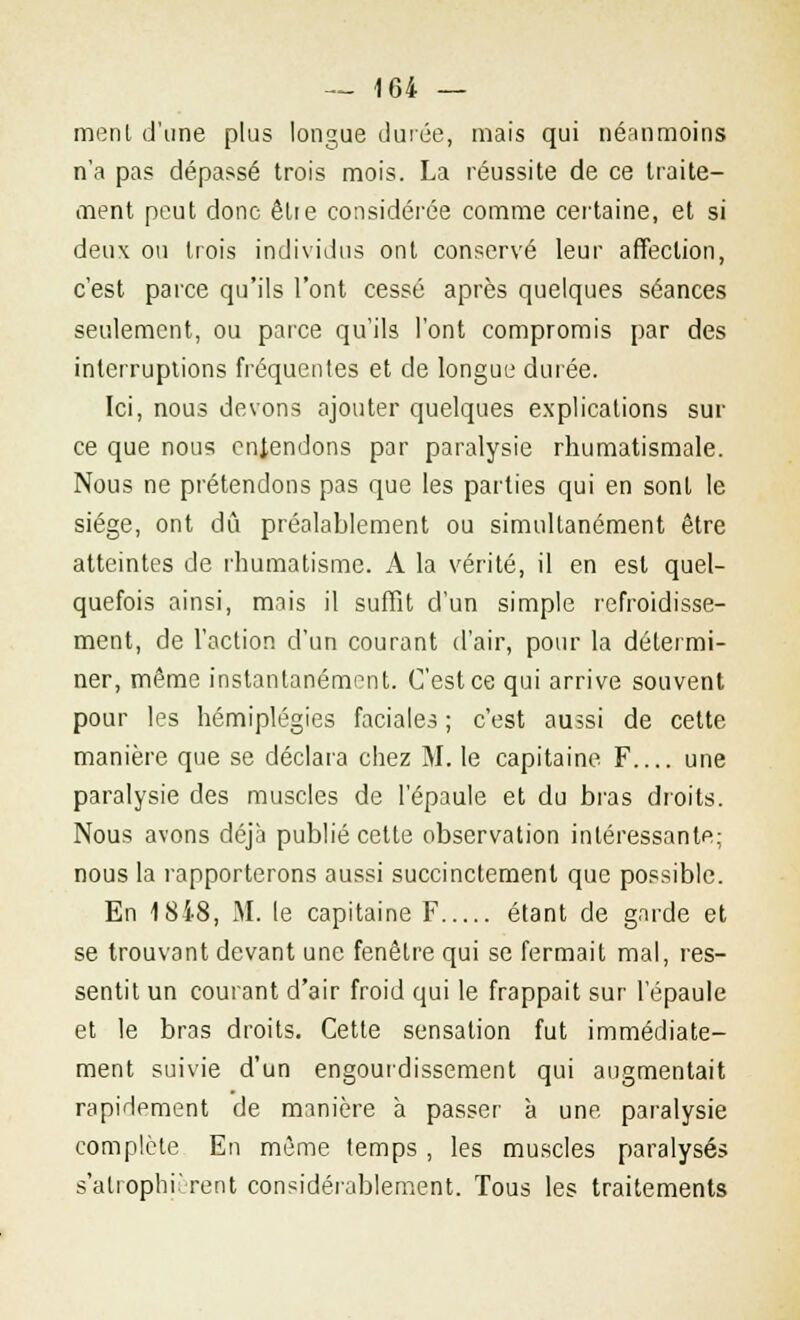 menl d'une plus longue durée, mais qui néanmoins n'a pas dépassé trois mois. La réussite de ce traite- ment peut donc être considérée comme certaine, et si deux ou trois individus ont conservé leur affection, c'est parce qu'ils l'ont cessé après quelques séances seulement, ou parce qu'ils l'ont compromis par des interruptions fréquentes et de longue durée. Ici, nous devons ajouter quelques explications sur ce que nous entendons par paralysie rhumatismale. Nous ne prétendons pas que les parties qui en sont le siège, ont dû préalablement ou simultanément être atteintes de rhumatisme. A la vérité, il en est quel- quefois ainsi, mais il suffit d'un simple refroidisse- ment, de l'action d'un courant d'air, pour la détermi- ner, même instantanément. C'est ce qui arrive souvent pour les hémiplégies faciales ; c'est aussi de cette manière que se déclara chez M. le capitaine F une paralysie des muscles de l'épaule et du bras droits. Nous avons déjà publié cette observation intéressante; nous la rapporterons aussi succinctement que possible. En 18i8, M. le capitaine F étant de garde et se trouvant devant une fenêtre qui se fermait mal, res- sentit un courant d'air froid qui le frappait sur l'épaule et le bras droits. Cette sensation fut immédiate- ment suivie d'un engourdissement qui augmentait rapidement de manière à passer à une. paralysie complète En même temps , les muscles paralysés s'alrophi'rent considérablement. Tous les traitements