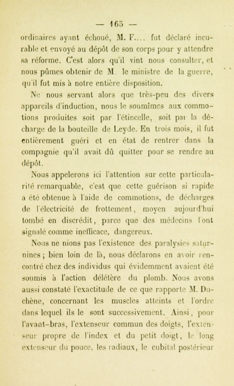 ordinaires ayant échoué, M. F.... fut déclaré incu- rable et envoyé au dépôt de son corps pour y attendre s.i réforme. C'est alors qu'il vint nous consulter, et nous pûmes obtenir de M le ministre de la guerre, qu'il fut mis à notre entière disposition. Ne nous servant alors que très-peu des divers appareils d'induction, nous le soumîmes aux commo- tions produites suit par l'étincelle, soit pai la dé- charge de la bouteille de Leyde. En trois mois, il fut entièrement guéri et en état de rentrer dans la compagnie qu'il avait dû quitter pour se rendre au dépôt. Nous appclerons ici l'attention sur cette particula- rité remarquable, c'est que cette guérison si rapide ,t été obtenue a laide de commotions, de décharges de l'électricité de frottement, moyen aujourd'hui toinlié en discrédit, parce que des médecins l'ont signalé comme inefficace, dangereux. Nous ne nions pas l'existence des paralysii - satur- nines; bien loin de là, nous déclarons en avoir ren- contré chez des individus qui évidemment avaient été soumis à l'action délétère du plomb. Nous avons aussi constate l'exactitude de ce que rapporte M. Du- i-liène, concernant les muscles atteints et l'ordre dans lequel ils le sont successivement. Ainsi, pour l'avant-bras, l'extenseur commun des doigts, l'exten- seur propre de l'index et du petit doigt, 1' long extenseur du pouce, les radiaux, le cubital postérieur
