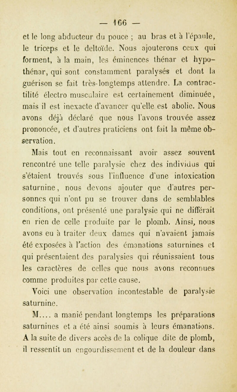 et le long abducteur du pouce ; au bras et à lepanle, le triceps et le deltoïde. Nous ajouterons ceux qui forment, à la main, les éminences thénar et hypo- thénar, qui sont constamment paralysés et dont la guérison se fait très-longtemps attendre. La contrac- tilité électro musculaire est certainement diminuée, mais il est inexacte d'avancer qu'elle est abolie. Nous avons déjà déclaré que nous l'avons trouvée assez prononcée, et d'autres praticiens ont fait la même ob- servation. Mais tout en reconnaissant avoir assez souvent rencontré une telle paralysie chez des individus qui s'étaient trouvés sous l'influence d'une intoxication saturnine, nous devons ajouter que d'autres per- sonnes qui n'ont pu se trouver dans de semblables conditions, ont présenté une paralysie qui ne différait en rien de celle produite par le plomb. Ainsi, nous avons eu à traiter deux dames qui n'avaient jamais été exposées à l'action des émanations saturnines et qui présentaient des paralysies qui réunissaient tous les caractères de celles que nous avons reconnues comme produites par cette cause. Voici une observation incontestable de paralysie saturnine. M a manié pendant longtemps les préparations saturnines et a été ainsi soumis à leurs émanations. A la suite de divers accès de la colique dite de plomb, il ressentit un engourdissement et de la douleur dans