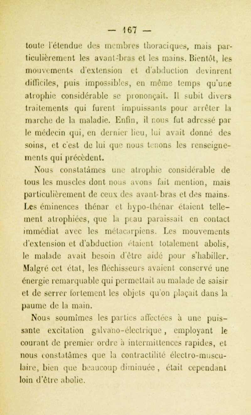 toute l'étendue des membres Lhoraciques, mais par- ticulièrement les avant-bras et les mains. Bientôt, les mouvements d'extension et d'abduction devinrent difficiles, puis impossibles, en même temps qu'une atrophie considérable se prononçait. Il subit di\>is traitements qui furent impuissants pour arrêter la marche de la maladie. Enfin, il nous fut adressé par le médecin qui, en dernier lieu, lui avait donné des soins, et c'est de lui que nous i rions les renseigne- nts (|ui précèdent. Nous constatâmes une atrophie considérable de tous les muscles dont nous avons f.iit mention, mais particulièrement de ceux des avant-bras el des mains- Les emmenées thénar il hypo-lhénar étaient telle- ment atrophiées, que la peau paraissait en contact immédiat avec les métacarpiens. Les mouvements d'extension et d'abduction étaient totalement abolis, le malade avait besoin d'être aidé pour s'habiller. Malgré cet état, les fléchisseurs avaient conservé une énergie remarquable qui permettait au malade de saisir et de serrer fortement les objets qu'on plaçait dans la paume de la main. Nous soumîmes les parties affectées à une puis- sante excitation galvano-électrique, employant le courant de premier ordre à intermittences rapides, et nous constatâmes que la contractililé électro-muscu- laire, bien que beaucoup diminuée, était cependant loin d'être abolie.