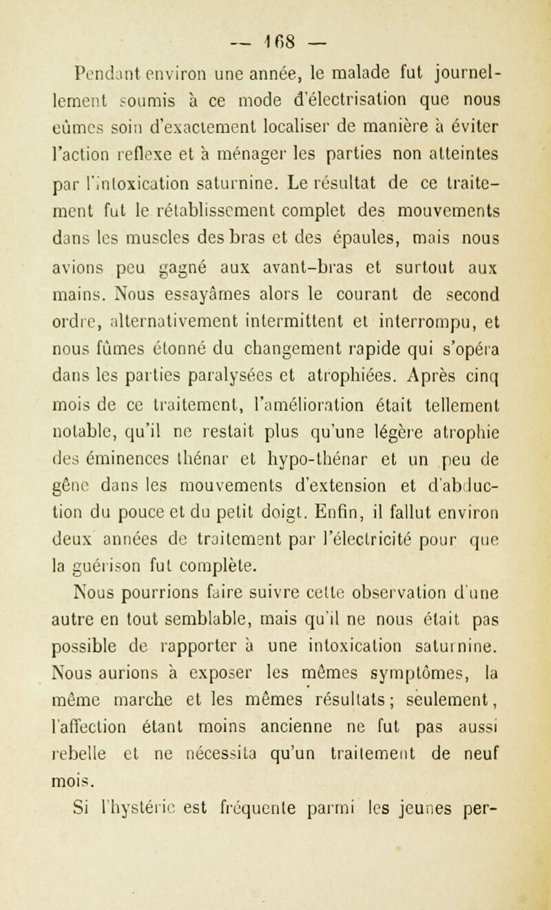 — 1 68 — Pendant environ une année, le malade fut journel- lement soumis à ce mode d'électrisation que nous eûmes soin d'exactement localiser de manière à éviter l'action réflexe et à ménager les parties non atteintes par l'intoxication saturnine. Le résultat de ce traite- ment fut le rétablissement complet des mouvements dans les muscles des bras et des épaules, mais nous avions peu gagné aux avant-bras et surtout aux mains. Nous essayâmes alors le courant de second ordre, alternativement intermittent el interrompu, et nous fumes étonné du changement rapide qui s'opéra dans les parties paralysées et atrophiées. Après cinq mois de ce traitement, l'amélioration était tellement notable, qu'il ne restait plus qu'une légère atrophie des éminences thénar et hypo-thénar et un peu de gêne dans les mouvements d'extension et d'abduc- tion du pouce et du petit doigt. Enfin, il fallut environ deux années de traitement par l'électricité pour que la guérison fut complète. Nous pourrions faire suivre cette observation d'une autre en tout semblable, mais qu'il ne nous était pas possible de rapporter à une intoxication saturnine. Nous aurions à exposer les mêmes symptômes, la même marche et les mêmes résultats; seulement, l'affection étant moins ancienne ne fut pas aussi rebelle et ne nécessita qu'un traitement de neuf mois. Si l'hystérie est fréquente parmi les jeunes per-