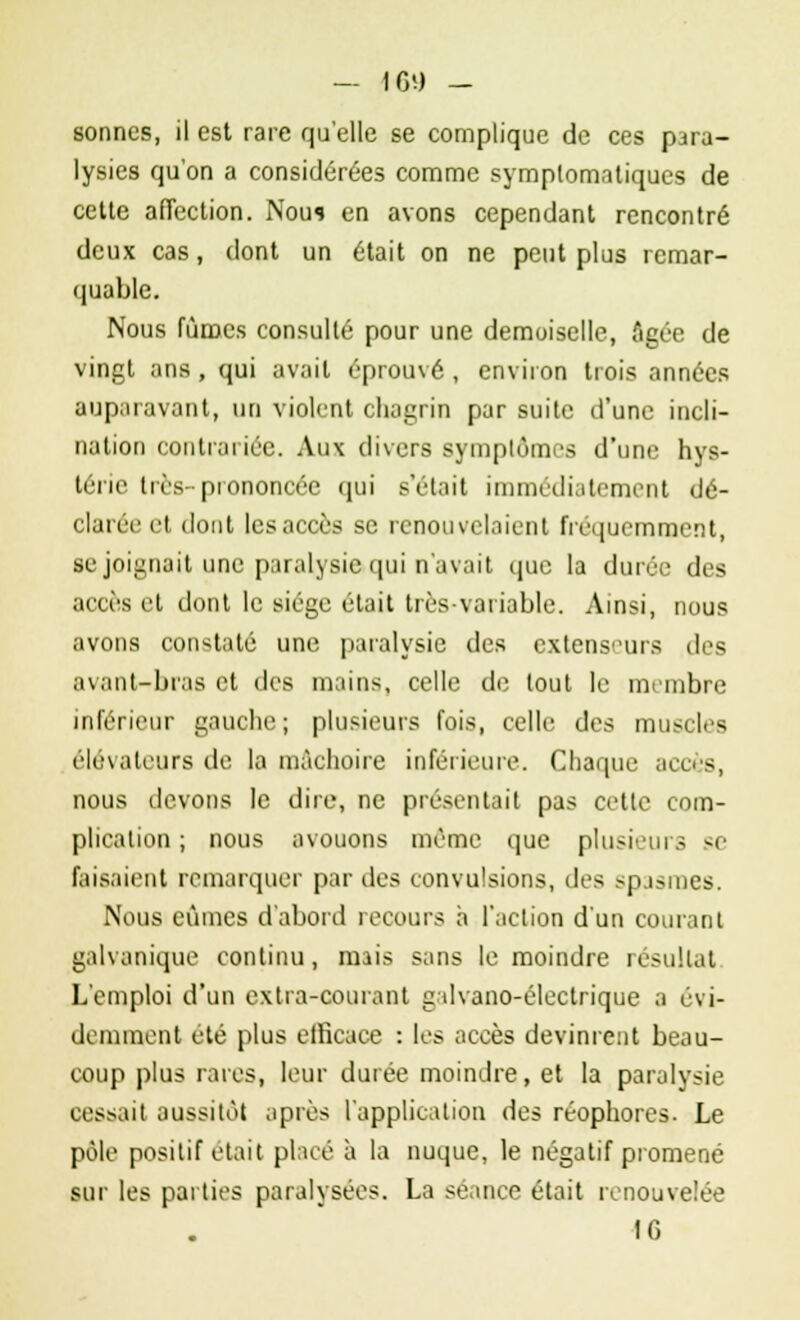 sonnes, il est rare qu'elle se complique de ces para- lysies qu'on a considérées comme symplomatiqucs de cette affection. Nous en avons cependant rencontré deux cas, dont un était on ne peut plus remar- quable. Nous fûmes consulté pour une demoiselle, Agée de vingt ans, qui avait éprouvé , environ trois années auparavant, un violent chagrin par suite d'une incli- nation contrariée. Aux divers symptômes d'une hys- térie très-prononcée qui s'était immédiatement dé- clarée et dont les accès se renouvelaient fréquemment, se joignait une paralysie qui n'avait que la durée des accès et dont le siège était très-variable. Ainsi, nous avons constaté une paralysie des extenseurs des avant-bras et des mains, celle de tout le membre inférieur gauche ; plusieurs fois, celle des muscles élévateurs de la mâchoire inférieure. Chaque accès, nous devons le dire, ne présentait pas cette com- plication ; nous avouons même que plusieurs se faisaient remarquer par des convulsions, des spasmes. Nous eûmes d'abord recours à l'action d'un courant galvanique continu, mais sans le moindre résultat L'emploi d'un extra-courant g dvano-éleclrique a évi- demment été plus efficace : les accès devinrent beau- coup plus rares, leur durée moindre, et la paralysie cessait aussitôt après l'application des réophores. Le pôle positif était placé à la nuque, le négatif promené sur les parties paralysées. La séance était renouvelée fG