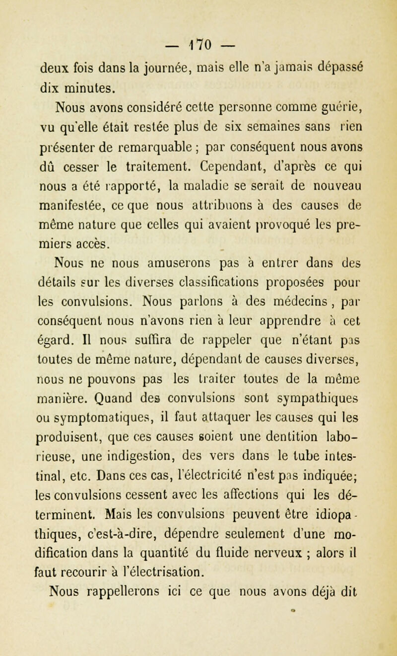 deux fois dans la journée, mais elle n'a jamais dépassé dix minutes. Nous avons considéré cette personne comme guérie, vu qu'elle était restée plus de six semaines sans rien présenter de remarquable ; par conséquent nous avons dû cesser le traitement. Cependant, d'après ce qui nous a été rapporté, la maladie se serait de nouveau manifestée, ce que nous attribuons à des causes de même nature que celles qui avaient provoqué les pre- miers accès. Nous ne nous amuserons pas à entrer dans des détails sur les diverses classifications proposées pour les convulsions. Nous parlons à des médecins , par conséquent nous n'avons rien à leur apprendre à cet égard. Il nous suffira de rappeler que n'étant pas toutes de même nature, dépendant de causes diverses, nous ne pouvons pas les traiter toutes de la même manière. Quand des convulsions sont sympathiques ou symptomatiques, il faut attaquer les causes qui les produisent, que ces causes soient une dentition labo- rieuse, une indigestion, des vers dans le tube intes- tinal, etc. Dans ces cas, l'électricité n'est pas indiquée; les convulsions cessent avec les affections qui les dé- terminent. Mais les convulsions peuvent être idiopa - thiques, c'est-à-dire, dépendre seulement d'une mo- dification dans la quantité du fluide nerveux ; alors il faut recourir à l'électrisation. Nous rappellerons ici ce que nous avons déjà dit