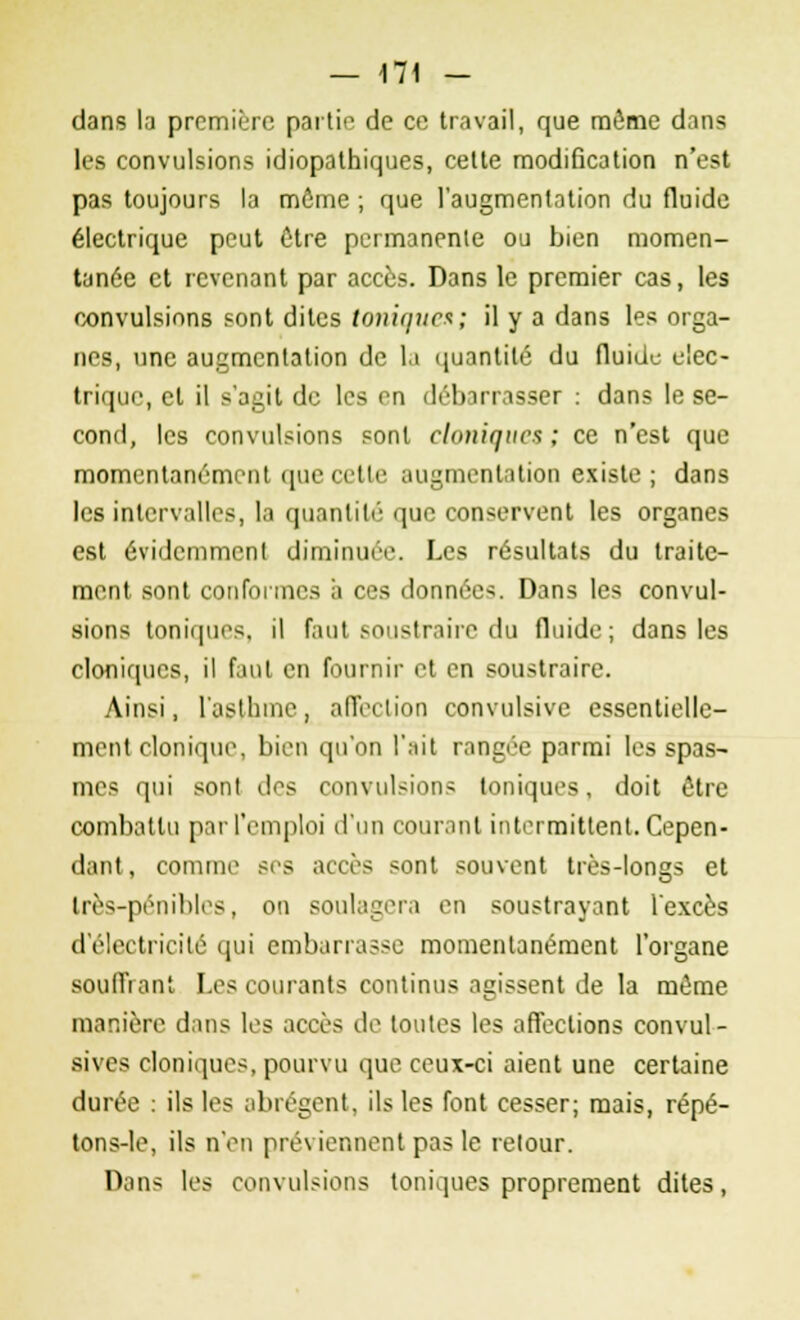 dans la première partie de ce travail, que même dans les convulsions idiopathiques, cette modification n'est pas toujours la môme ; que l'augmentation du fluide électrique peut être permanente ou bien momen- tanée et revenant par accès. Dans le premier cas, les convulsions sont dites toniques; il y a dans les orga- nes, une augmentation de la quantité du fluide élec- trique, et il s'agit de les en déb irr isser : dans le se- cond, les convulsions sont cloniques ; ce n'est que momentanément que n tir augmentation existe; dans les intervalles, la quantité que conservent les organes est évidemment diminuée. Les résultats du traite- ment sont conformes a ces données. Dans les convul- sions toniques, il faut soustraire du fluide; dans les cloniques, il faut en fournir et en soustraire. Ainsi, l'asthme, affection convulsive essentielle- ment cloniquo, bien qu'on l'ait rangée parmi les spas- mes qui sont clrs convulsions toniques, doit être combattu par l'emploi d'un courant intermittent. Cepen- dant, comme ses accès sont souvent très-longs et très-pénibles, on soulagera en soustrayant l'excès d'électricité qui embarrasse momentanément l'organe soufflant Les courants continus agissent de la môme manière dans les accès de toutes les affections convul- sives cloniques, pourvu que ceux-ci aient une certaine durée : ils les abrègent, ils les font cesser; mais, répé- tons-le, ils n'en préviennent pas le retour. Dans les convulsions toniques proprement dites,