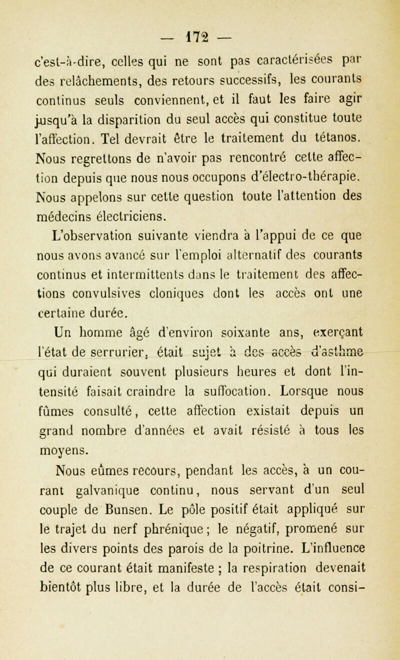 c'est-à-dire, celles qui ne sont pas caractérisées par des relâchements, des retours successifs, les courants continus seuls conviennent, et il faut les faire agir jusqu'à la disparition du seul accès qui constitue toute l'affection. Tel devrait être le traitement du tétanos. Nous regrettons de n'avoir pas rencontré celte affec- tion depuis que nous nous occupons d'électro-thérapie. Nous appelons sur celle question toute l'attention des médecins électriciens. L'observation suivante viendra à l'appui de ce que nous avons avancé sur l'emploi alternatif des courants continus et intermittents dans le traitement des affec- tions convulsives cloniques dont les accès ont une certaine durée. Un homme âgé d'environ soixante ans, exerçant l'état de serrurier, était sujet à des accès d'asthme qui duraient souvent plusieurs heures et dont l'in- tensité faisait craindre la suffocation. Lorsque nous fûmes consulté, cette affection existait depuis un grand nombre d'années et avait résisté à tous les moyens. Nous eûmes recours, pendant les accès, à un cou- rant galvanique continu, nous servant d'un seul couple de Bunsen. Le pôle positif était appliqué sur le trajet du nerf phrénique ; le négatif, promené sur les divers points des parois de la poitrine. L'influence de ce courant était manifeste ; la respiration devenait bientôt plus libre, et la durée de l'accès était consi-