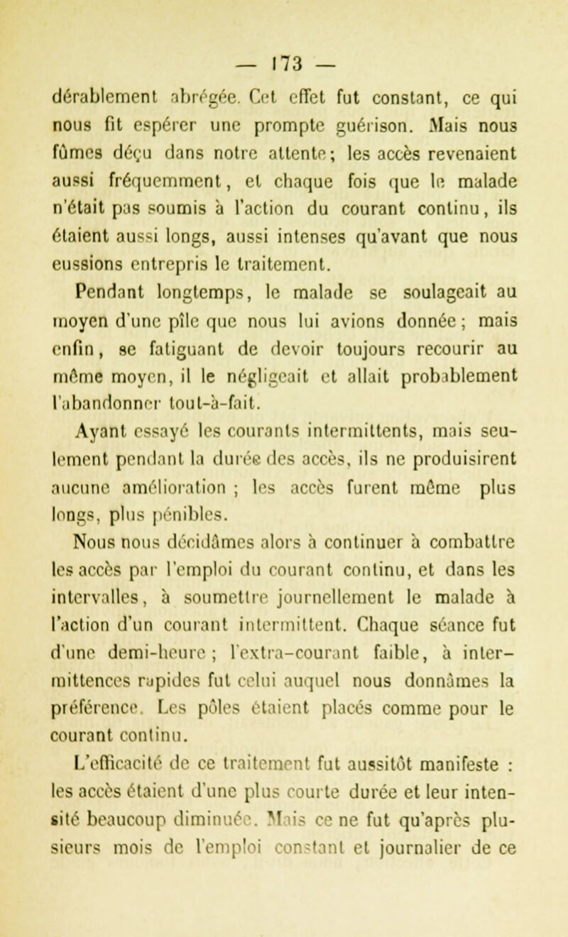 dérablcment abrégée. Cet effet fut constant, ce qui nous fit espérer une prompte guérison. Mais nous fûmes déçu dans notre attente; les accès revenaient aussi fréquemment, et chaque fois que le malade n'était pas soumis à l'action du courant continu, ils étaient aussi longs, aussi intenses qu'avant que nous eussions entrepris le traitement. Pendant longtemps, le malade se soulageait au moyen d'une pîle que nous lui avions donnée ; mais enfin, se fatiguant de devoir toujours recourir au même moyen, il le négligeait et allait probablement l'abandonner loul-à-fait. Ayant essayé les courants intermittents, mais seu- lement pendant la durée des accès, ils ne produisirent aucune amélioration ; les accès furent môme plus longs, plus pénibles. Nous nous décidâmes alors à continuer à combattre les accès par l'emploi du courant continu, et dans les intervalles, à soumettre journellement le malade à l'action d'un courant intermittent. Chaque séance fut d'une demi-heure ; 1 extra-courant faible, à inter- mittences rapides fut celui auquel nous donnâmes la préférence. Les pôles étaient placés comme pour le courant continu. L'efficacité de ce traitement fut aussitôt manifeste : les accès étaient d'une plus courte durée et leur inten- sité beaucoup diminuée. Mais ce ne fut qu'après plu- sieurs mois de l'emploi constant et journalier de ce