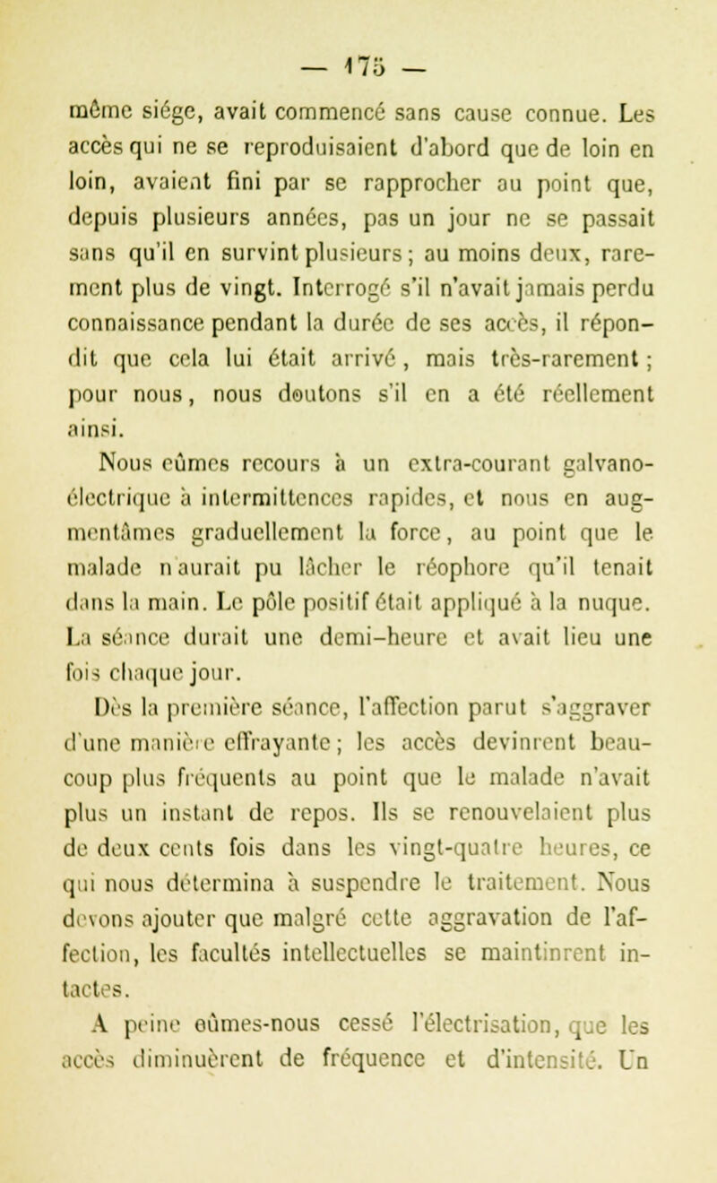 — «75 — môme siège, avait commencé sans cause connue. Les accès qui ne se reproduisaient d'abord que de loin en loin, avaient fini par se rapprocher ou point que, depuis plusieurs années, pas un jour ne se passait sans qu'il en survint plusieurs; ou moins deux, rare- ment plus de vingt. Interrogé s'il n'avait jamais perdu connaissance pendant la durée de ses accès, il répon- dit que cela lui était arrivé , mais très-rarement ; pour nous, nous doutons s'il en a été réellement ainsi. Nous eûmes recours à un extra-courant galvano- électrique à intermittences rapides, et nous en aug- mentâmes graduellement la force, au point que le malade n'aurait pu lâcher le réophore qu'il tenait dans la main. Le, pôle positif était appliqué à la nuque. La séance durait une demi-heure et avait lieu une fois chaque jour. Dès la première séance, l'affection parut s'aggraver d'une manière effrayante ; les accès devinrent beau- coup plus fréquents au point que le malade n'avait plus un instant de repos. Ils se renouvelaient plus de deux cents fois dans les vingt-quatre heures, ce qui nous détermina à suspendre le traitement. Nous devons ajouter que malgré cette aggravation de l'af- fection, les facultés intellectuelles se maintinrent in- tactes. A peine eûmes-nous cessé l'électrisation, que les accès diminuèrent de fréquence et d'intensité. Un