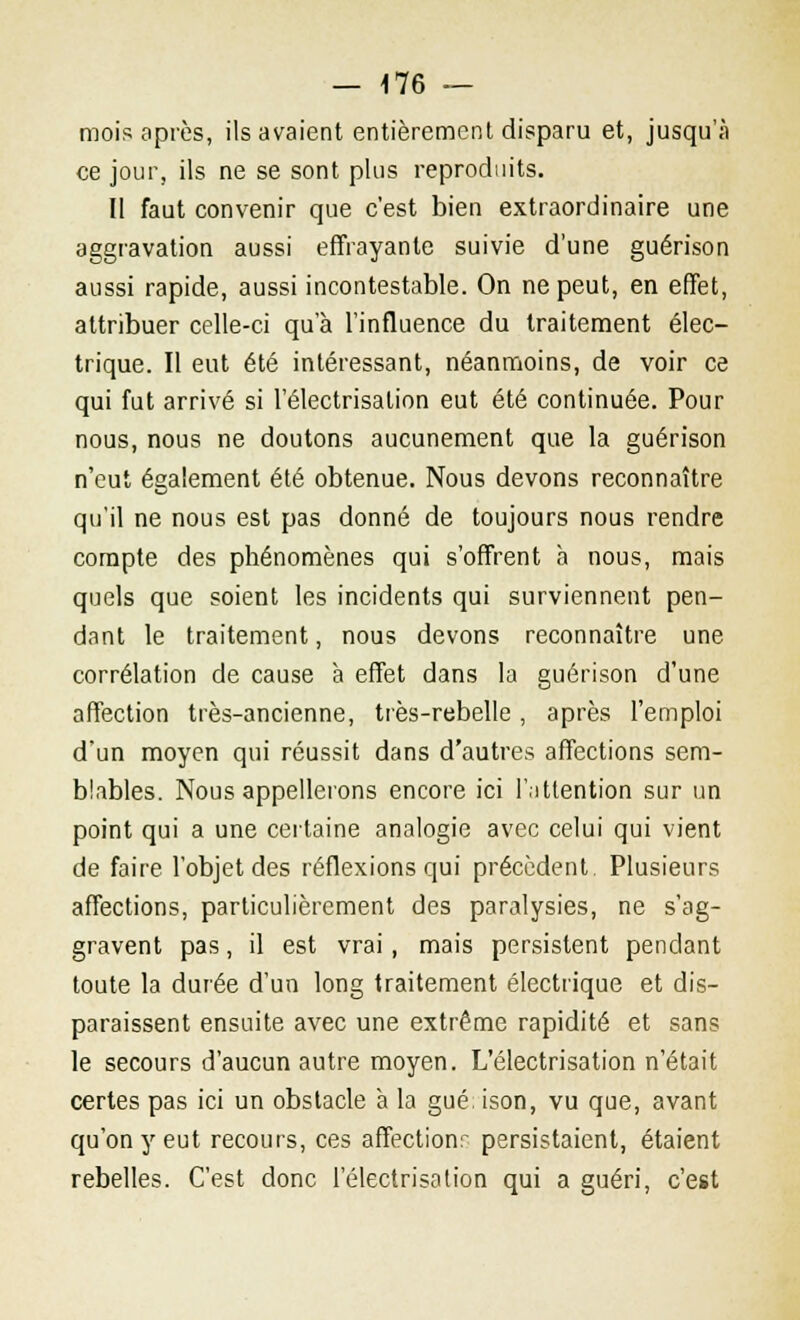 — -176 — mois après, ils avaient entièrement disparu et, jusqu'à ce jour, ils ne se sont plus reproduits. Il faut convenir que c'est bien extraordinaire une aggravation aussi effrayante suivie d'une guérison aussi rapide, aussi incontestable. On ne peut, en effet, attribuer celle-ci qu'à l'influence du traitement élec- trique. Il eut été intéressant, néanmoins, de voir ce qui fut arrivé si l'électrisation eut été continuée. Pour nous, nous ne doutons aucunement que la guérison n'eut également été obtenue. Nous devons reconnaître qu'il ne nous est pas donné de toujours nous rendre compte des phénomènes qui s'offrent à nous, mais quels que soient les incidents qui surviennent pen- dant le traitement, nous devons reconnaître une corrélation de cause à effet dans la guérison d'une affection très-ancienne, très-rebelle, après l'emploi d'un moyen qui réussit dans d'autres affections sem- blables. Nous appellerons encore ici l'attention sur un point qui a une certaine analogie avec celui qui vient de faire l'objet des réflexions qui précèdent Plusieurs affections, particulièrement des paralysies, ne s'ag- gravent pas, il est vrai, mais persistent pendant toute la durée d'un long traitement électrique et dis- paraissent ensuite avec une extrême rapidité et sans le secours d'aucun autre moyen. L'électrisation n'était certes pas ici un obstacle à la gué, ison, vu que, avant qu'on y eut recours, ces affectionr persistaient, étaient rebelles. C'est donc l'électrisation qui a guéri, c'est