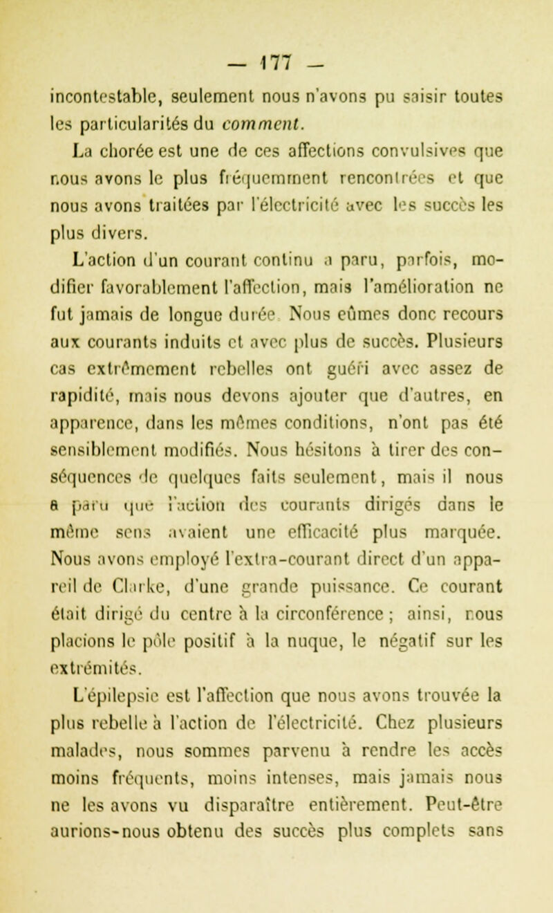 incontestable, seulement nous n'avons pu saisir toutes les particularités du comment. La clioréeest une rie ces affections convulsives que r.ous avons le plus fréquemment rencontrées et que nous avons traitées par l'électricité avec les succès les plus divers. L'action d'un courant continu a paru, parfois, mo- difier favorablement l'affection, mais l'amélioration ne fut jamais de longue durée Nous eûmes donc recours aux courants induits et avec plus de succès. Plusieurs cas extrêmement rebelles ont guéri avec assez de rapidité, mais nous devons ajouter que d'autres, en apparence, dans les mômes conditions, n'ont pas été sensiblement modifiés. Nous hésitons à tirer des con- séquences de quelques faits seulement, mais il nous a parti que î':idion des courants dirigés dans le même sens avaient une efficacité plus marquée. Nous avons employé l'exlra-courant direct d'un appa- reil de CI,u Le, d'une grande puissance. Ce courant était dirigé du centre h la circonférence ; ainsi, nous placions le pôle positif à la nuque, le négatif sur les extrémités. L'épilepsie est l'affection que nous avons trouvée la plus rebelle à l'action de l'électricité. Chez plusieurs malades, nous sommes parvenu à rendre les accès moins fréquents, moins intenses, mais jamais nous ne les avons vu disparaître entièrement. Peut-être aurions-nous obtenu des succès plus complets sans
