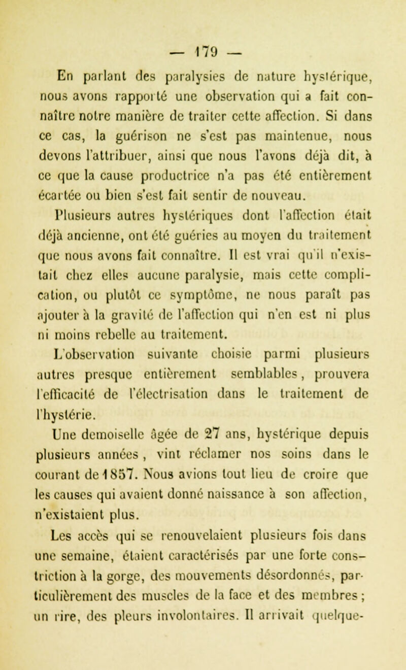 — 170 — En parlant des paralysies de nature hyslérique, nous avons rapporté une observation qui a fait con- naître notre manière de traiter cette affection. Si dans ce cas, la guérison ne s'est pas maintenue, nous devons l'attribuer, ainsi que nous l'avons déjà dit, à ce que la cause productrice n'a pas été entièrement écartée ou bien s'est fait sentir de nouveau. Plusieurs autres hystériques dont l'affection était déjà ancienne, ont été guéries au moyen du traitement que nous avons fait connaître. Il est vrai qu'il n'exis- tait chez elles aucune paralysie, mais cette compli- cation, ou plutôt ce symptôme, ne nous paraît pas ajoutera la gravité de l'affection qui n'en est ni plus ni moins rebelle au traitement. L'observation suivante choisie parmi plusieurs autres presque entièrement semblables, prouvera l'efficacité de l'électrisation dans le traitement de l'hystérie. Une demoiselle âgée de 27 ans, hystérique depuis plusieurs années , vint réclamer nos soins dans le courant de 1857. Nous avions tout lieu de croire que les causes qui avaient donné naissance à son affection, n'existaient plus. Les accès qui se renouvelaient plusieurs fois dans une semaine, étaient caractérisés par une forte cons- triction à la gorge, des mouvements désordonnés, par- ticulièrement des muscles de la face et des membres ; on rire, des pleurs involontaires. Il anivait quelque-