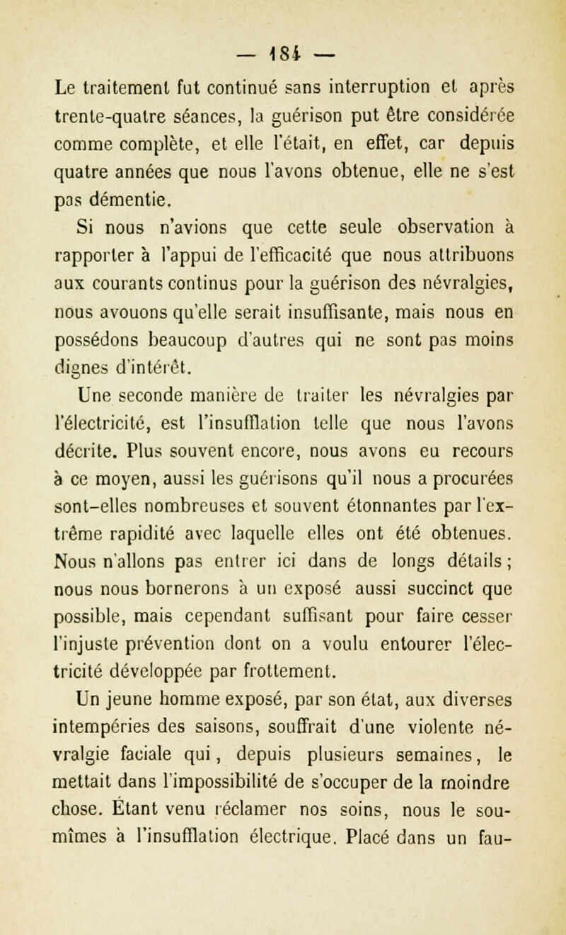 Le traitement fut continué sans interruption et après trente-quatre séances, la guérison put être considérée comme complète, et elle l'était, en effet, car depuis quatre années que nous l'avons obtenue, elle ne s'est pas démentie. Si nous n'avions que cette seule observation à rapporter à l'appui de l'efficacité que nous attribuons aux courants continus pour la guérison des névralgies, nous avouons qu'elle serait insuffisante, mais nous en possédons beaucoup d'autres qui ne sont pas moins dignes d'intérêt. Une seconde manière de traiter les névralgies par l'électricité, est l'insufflation telle que nous l'avons décrite. Plus souvent encore, nous avons eu recours à ce moyen, aussi les guérisons qu'il nous a procurées sont-elles nombreuses et souvent étonnantes par l'ex- trême rapidité avec laquelle elles ont été obtenues. Nous n'allons pas entrer ici dans de longs détails ; nous nous bornerons à un exposé aussi succinct que possible, mais cependant suffisant pour faire cesser l'injuste prévention dont on a voulu entourer l'élec- tricité développée par frottement. Un jeune homme exposé, par son état, aux diverses intempéries des saisons, souffrait d'une violente né- vralgie faciale qui, depuis plusieurs semaines, le mettait dans l'impossibilité de s'occuper de la moindre chose. Etant venu réclamer nos soins, nous le sou- mîmes à l'insufflation électrique. Placé dans un fau-