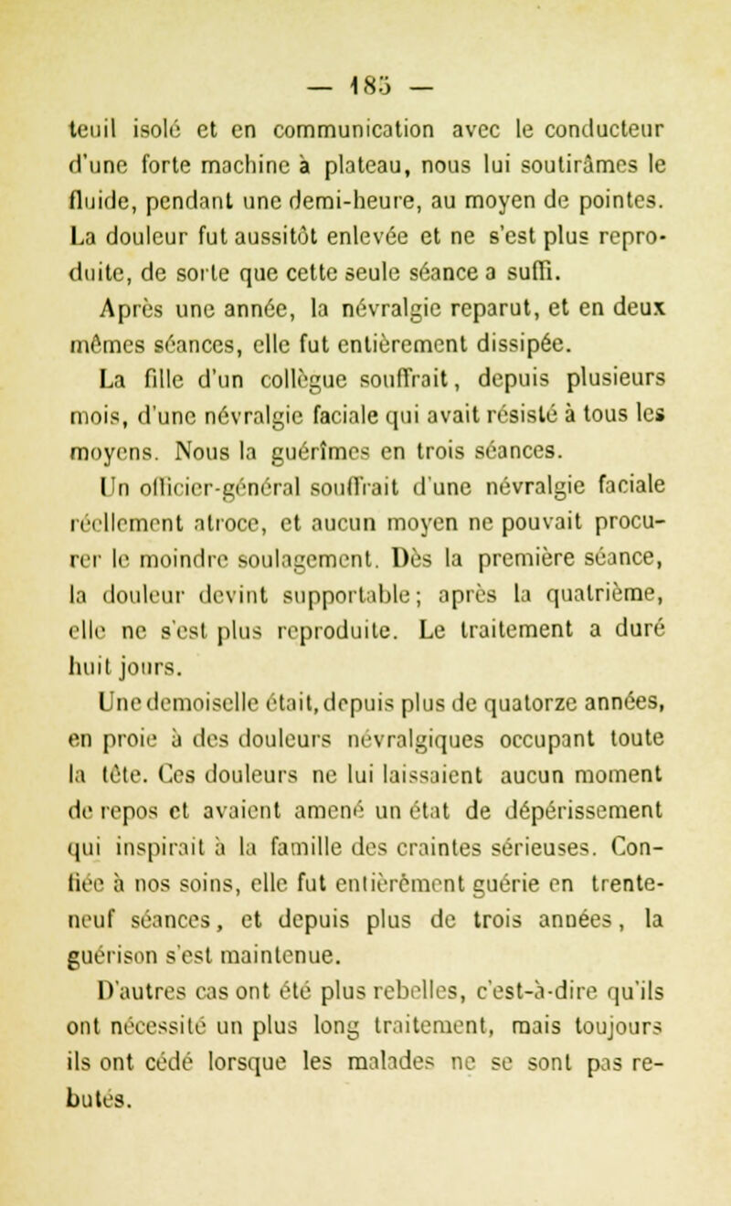 — 183 — tcuil isolé et en communication avec le conducteur d'une forte machine à plateau, nous lui soutirâmes le fluide, pendant une demi-heure, au moyen de pointes. La douleur fut aussitôt enlevée et ne s'est plus repro- duite, de sorte que cette seule séance a suffi. Après une année, la névralgie reparut, et en deux mômes séances, elle fut entièrement dissipée. La fille d'un collègue souffrait, depuis plusieurs mois, d'une névralgie faciale qui avait résisté à tous les moyens. Nous la guérîmes en trois séances. Un officier-général souffrait d'une névralgie faciale iiillemont atroce, et aucun moyen ne pouvait procu- rer le moindre soulagement. Dès la première séance, la douleur devint supportable; après la quatrième, elle ne s'est plus reproduite. Le traitement a duré huit jours. Une demoiselle était, depuis plus de quatorze années, en proie à des douleurs névralgiques occupant toute la tôte. Ces douleurs ne lui laissaient aucun moment de repos et avaient amené un état de dépérissement qui inspirait à la famille des craintes sérieuses. Con- fiée à nos soins, elle fut entièrement guérie en trente- neuf séances, et depuis plus de trois années, la guérison s'est maintenue. D'autres cas ont été plus rebelles, c'est-à-dire qu'ils ont nécessité un plus long traitement, mais toujours ils ont cédé lorsque les malades ne se sont pas re- butes.