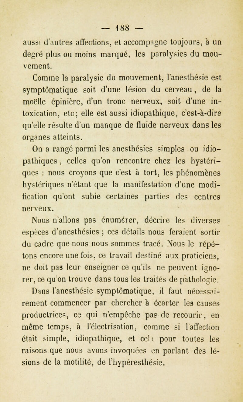aussi d'autres affections, et accompagne toujours, à un degré plus ou moins marqué, les paralysies du mou- vement. Comme la paralysie du mouvement, l'anesthésie est symptômatique soit d'une lésion du cerveau, de la moelle épinière, d'un tronc nerveux, soit d'une in- toxication, etc; elle est aussi idiopathique, c'est-à-dire qu'elle résulte d'un manque de fluide nerveux dans les organes atteints. On a rangé parmi les anesthésies simples ou idio- pathiques , celles qu'on rencontre chez les hystéri- ques : nous croyons que c'est à tort, les phénomènes hystériques n'étant que la manifestation d'une modi- fication qu'ont subie certaines parties des centres nerveux. Nous n'allons pas énumérer, décrire les diverses espèces d'anesthésies ; ces détails nous feraient sortir du cadre que nous nous sommes tracé. Nous le répé- tons encore une fois, ce travail destiné aux praticiens, ne doit pas leur enseigner ce qu'ils ne peuvent igno- rer, ce qu'on trouve dans tous les traités de pathologie. Dans l'anesthésie symptômatique, il faut nécessai- rement commencer par chercher à écarter les causes productrices, ce qui n'empêche pas de recourir, en même temps, à l'électrisation, comme si l'affection était simple, idiopathique, et cel i pour toutes les raisons que nous avons invoquées en parlant des lé- sions de la motilité, de l'hypéresthésie.