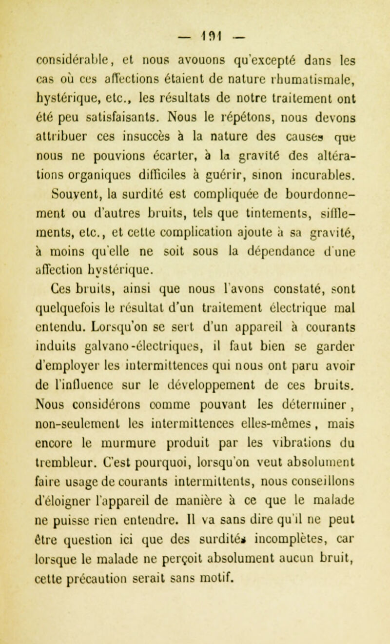 — 1 f> 1 — considérable, et nous avouons qu'excepté dans les cas où ces affections étaient de nature rhumatismale, hystérique, etc., les résultats de notre traitement ont été peu satisfaisants. Nous le répétons, nous devons attribuer ces insuccès à la nature des causes que nous ne pouvions écarter, à la gravité des altéra- tions organiques difficiles à guérir, sinon incurables. Souvent, la surdité est compliquée de bourdonne- ment ou d'autres bruits, tels que tintements, siffle- ments, etc., et cette complication ajoute à sa gravité, à moins qu'elle ne soit sous la dépendance d une affection hystérique. Ces bruits, ainsi que nous l'avons constaté, sont quelquefois le résultat d'un traitement électrique mal entendu. Lorsqu'on se sert d'un appareil à courants induits galvano-électriques, il faut bien se garder d'employer les intermittences qui nous ont paru avoir de l'influence sur le développement de ces bruits. Nous considérons comme pouvant les déterminer , non-seulement les intermittences elles-mêmes, mais encore le murmure produit par les vibrations du trembleur. C'est pourquoi, lorsqu'on veut absolument faire usage de courants intermittents, nous conseillons d'éloigner l'appareil de manière à ce que le malade ne puisse rien entendre. 11 va sans dire qu il ne peut être question ici que des surdité* incomplètes, car lorsque le malade ne perçoit absolument aucun bruit, cette précaution serait sans motif.