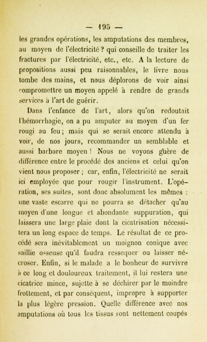 les grandes opérations, les amputations des membres, au moyen de l'électricité ? qui conseille de traiter les fractures par l'électricité, etc., etc. A la lecture de propositions aussi peu raisonnables, le livre nous tombe des mains, et nous déplorons de voir ainsi 'ompromettre un moyen appelé à rendre de grands services a l'art de guérir. Dans l'enfance de l'art, alors qu'on recloutait l'Iiémorrliagic, on a pu amputer au moyen d'un fer rougi au feu; mnis qui se serait encore attendu à voir, de nos jours, recommander un semblable et aussi barbare moyen ! Nous ne voyons guère de différence entre le procédé des anciens et celui qu'on vient nous proposer; car, enfin, l'électricité ne serait ici employée que pour rougir l'instrument. L'opé- ration, ses suites, sont donc absolument les mêmes : une vaste escarre qui ne pourra se détacher qu'au moyen d'une longue et abondante suppuration, qui laissera une large plaie dont la cicatrisation nécessi- tera un long espace de temps. Le résultat de ce pro- cédé sera inévitablement un moignon conique avec saillie osseuse qu'il faudra ressequer ou laisser né- croser. Enfin, si le malade a le bonheur de survivre à ce long et douloureux traitement, il lui restera une cicatrice mince, sujette à se déchirer par le moindre frottement, et par conséquent, impropre à supporter la plus légère pression. Quelle différence avec nos {imputations où tous les tissus sont nettement coupés